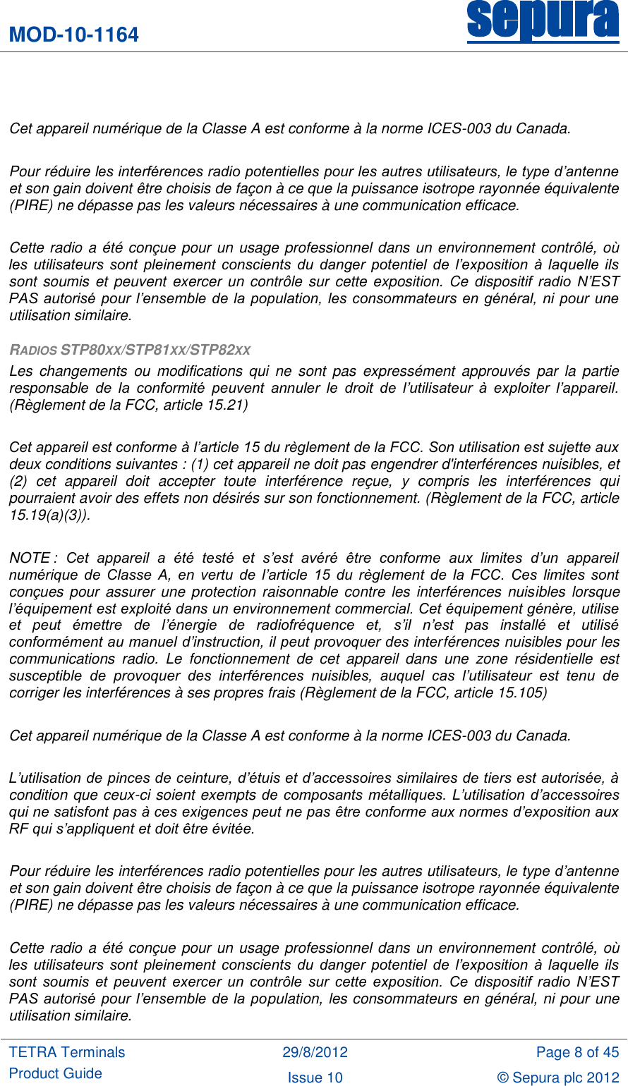 MOD-10-1164 sepura  TETRA Terminals Product Guide 29/8/2012 Page 8 of 45 Issue 10 © Sepura plc 2012     Cet appareil numérique de la Classe A est conforme à la norme ICES-003 du Canada.  Pour réduire les interférences radio potentielles pour les autres utilisateurs, le type d’antenne et son gain doivent être choisis de façon à ce que la puissance isotrope rayonnée équivalente (PIRE) ne dépasse pas les valeurs nécessaires à une communication efficace.  Cette radio a été conçue pour un usage professionnel dans un environnement contrôlé, où les  utilisateurs  sont  pleinement  conscients  du  danger  potentiel  de  l’exposition  à  laquelle  ils sont soumis et  peuvent exercer un  contrôle sur cette  exposition. Ce  dispositif  radio  N’EST PAS autorisé pour l’ensemble de la  population,  les consommateurs  en général, ni pour  une utilisation similaire. RADIOS STP80XX/STP81XX/STP82XX Les  changements  ou  modifications  qui  ne  sont  pas  expressément  approuvés  par  la  partie responsable  de  la  conformité  peuvent  annuler  le  droit  de  l’utilisateur  à  exploiter  l’appareil. (Règlement de la FCC, article 15.21)  Cet appareil est conforme à l’article 15 du règlement de la FCC. Son utilisation est sujette aux deux conditions suivantes : (1) cet appareil ne doit pas engendrer d&apos;interférences nuisibles, et (2)  cet  appareil  doit  accepter  toute  interférence  reçue,  y  compris  les  interférences  qui pourraient avoir des effets non désirés sur son fonctionnement. (Règlement de la FCC, article 15.19(a)(3)).  NOTE :  Cet  appareil  a  été  testé  et  s’est  avéré  être  conforme  aux  limites  d’un  appareil numérique  de  Classe  A,  en  vertu  de  l’article  15  du  règlement  de  la  FCC.  Ces  limites  sont conçues pour  assurer une protection raisonnable contre  les interférences  nuisibles  lorsque l’équipement est exploité dans un environnement commercial. Cet équipement génère, utilise et  peut  émettre  de  l’énergie  de  radiofréquence  et,  s’il  n’est  pas  installé  et  utilisé conformément au manuel d’instruction, il peut provoquer des interférences nuisibles pour les communications  radio.  Le  fonctionnement  de  cet  appareil  dans  une  zone  résidentielle  est susceptible  de  provoquer  des  interférences  nuisibles,  auquel  cas  l’utilisateur  est  tenu  de corriger les interférences à ses propres frais (Règlement de la FCC, article 15.105)  Cet appareil numérique de la Classe A est conforme à la norme ICES-003 du Canada.  L’utilisation de pinces de ceinture, d’étuis et d’accessoires similaires de tiers est autorisée, à condition que ceux-ci soient exempts de composants  métalliques.  L’utilisation  d’accessoires qui ne satisfont pas à ces exigences peut ne pas être conforme aux normes d’exposition aux RF qui s’appliquent et doit être évitée.  Pour réduire les interférences radio potentielles pour les autres utilisateurs, le type d’antenne et son gain doivent être choisis de façon à ce que la puissance isotrope rayonnée équivalente (PIRE) ne dépasse pas les valeurs nécessaires à une communication efficace.  Cette radio a été conçue pour un usage professionnel dans un environnement contrôlé, où les  utilisateurs  sont  pleinement  conscients  du  danger  potentiel  de  l’exposition  à  laquelle  ils sont  soumis  et  peuvent  exercer  un  contrôle  sur  cette  exposition.  Ce  dispositif  radio  N’EST PAS autorisé pour l’ensemble de la  population, les consommateurs en général, ni pour une utilisation similaire. 