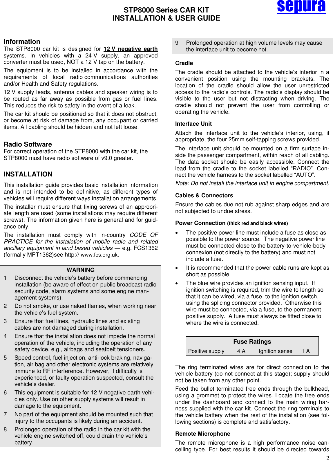 STP8000 Series CAR KIT  INSTALLATION &amp; USER GUIDE   2 sepura  Information The  STP8000  car  kit  is  designed  for  12 V  negative  earth systems.  In  vehicles  with  a  24 V  supply,  an  approved converter must be used, NOT a 12 V tap on the battery. The  equipment  is  to  be  installed  in  accordance  with  the requirements  of  local  radio communications  authorities and/or Health and Safety regulations. 12 V supply leads, antenna cables and speaker wiring is to be  routed  as  far  away  as  possible  from  gas  or  fuel  lines. This reduces the risk to safety in the event of a leak. The car kit should be positioned so that it does not obstruct, or become at risk of damage from, any occupant or carried items. All cabling should be hidden and not left loose.  Radio Software For correct operation of the STP8000 with the car kit, the STP8000 must have radio software of v9.0 greater. INSTALLATION This installation guide provides basic installation information and  is  not  intended  to  be  definitive,  as  different  types  of vehicles will require different ways installation arrangements.  The installer must ensure that fixing screws of an appropri-ate length are used (some installations may require different screws). The information given here is general and for guid-ance only.  The  installation  must  comply  with  in-country  CODE  OF PRACTICE  for  the  installation  of  mobile  radio  and  related ancillary equipment in land based vehicles — e.g. FCS1362 (formally MPT1362)see http:// www.fcs.org.uk. WARNING 1  Disconnect the vehicle’s battery before commencing installation (be aware of effect on public broadcast radio security code, alarm systems and some engine man-agement systems). 2  Do not smoke, or use naked flames, when working near the vehicle’s fuel system. 3  Ensure that fuel lines, hydraulic lines and existing cables are not damaged during installation. 4  Ensure that the installation does not impede the normal operation of the vehicle, including the operation of any safety device, e.g., airbags and seatbelt tensioners. 5  Speed control, fuel injection, anti-lock braking, naviga-tion, air bag and other electronic systems are relatively immune to RF interference. However, if difficulty is experienced, or faulty operation suspected, consult the vehicle’s dealer.  6  This equipment is suitable for 12 V negative earth vehi-cles only. Use on other supply systems will result in damage to the equipment. 7  No part of the equipment should be mounted such that injury to the occupants is likely during an accident. 8  Prolonged operation of the radio in the car kit with the vehicle engine switched off, could drain the vehicle’s battery. 9  Prolonged operation at high volume levels may cause the interface unit to become hot. Cradle The  cradle  should  be  attached  to  the  vehicle’s  interior  in  a convenient  position  using  the  mounting  brackets.  The location  of  the  cradle  should  allow  the  user  unrestricted access to the radio’s controls. The radio’s display should be visible  to  the  user  but  not  distracting  when  driving.  The cradle  should  not  prevent  the  user  from  controlling  or operating the vehicle.  Interface Unit Attach  the  interface  unit  to  the  vehicle’s  interior,  using,  if appropriate, the four 25mm self-tapping screws provided.  The interface unit should be mounted on a firm surface in-side the passenger compartment, within reach of all cabling. The  data  socket  should  be  easily  accessible.  Connect  the lead  from  the  cradle  to  the  socket  labelled  ―RADIO‖.  Con-nect the vehicle harness to the socket labelled ―AUTO‖. Note: Do not install the interface unit in engine compartment. Cables &amp; Connectors Ensure the cables due not rub against sharp edges and are not subjected to undue stress.  Power Connection (thick red and black wires)    The positive power line must include a fuse as close as possible to the power source.  The negative power line must be connected close to the battery-to-vehicle-body connexion (not directly to the battery) and must not include a fuse.    It is recommended that the power cable runs are kept as short as possible.   The blue wire provides an ignition sensing input.  If ignition switching is required, trim the wire to length so that it can be wired, via a fuse, to the ignition switch, using the splicing connector provided.  Otherwise this wire must be connected, via a fuse, to the permanent positive supply.  A fuse must always be fitted close to where the wire is connected.  Fuse Ratings Positive supply 4 A Ignition sense 1 A  The  ring  terminated  wires  are  for  direct  connection  to  the vehicle battery (do not connect at this stage); supply should not be taken from any other point.   Feed the bullet terminated free ends through the bulkhead, using a grommet to protect the wires. Locate the free ends under  the  dashboard  and  connect  to  the  main  wiring  har-ness supplied with the car kit. Connect the ring terminals to the vehicle battery when the rest of the installation (see fol-lowing sections) is complete and satisfactory. Remote Microphone The  remote  microphone  is  a  high  performance  noise  can-celling  type.  For  best  results  it  should  be  directed  towards 