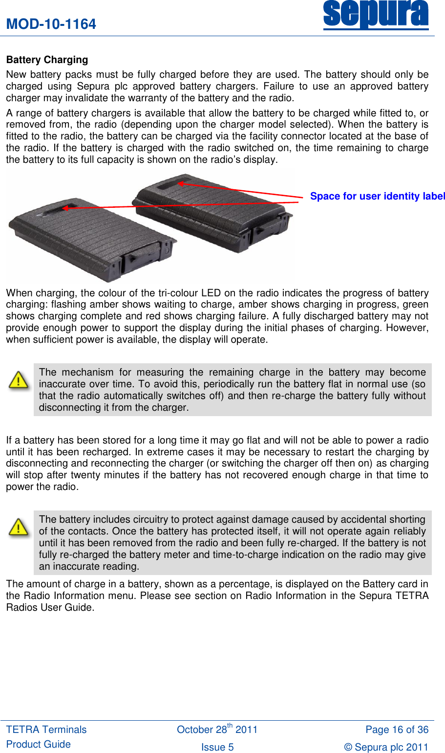 MOD-10-1164 sepura  TETRA Terminals Product Guide October 28th 2011 Page 16 of 36 Issue 5 © Sepura plc 2011   Battery Charging New battery packs must be fully charged before they are used. The battery should only be charged  using  Sepura  plc  approved  battery  chargers.  Failure  to  use  an  approved  battery charger may invalidate the warranty of the battery and the radio. A range of battery chargers is available that allow the battery to be charged while fitted to, or removed from, the radio (depending upon the charger model selected). When the battery is fitted to the radio, the battery can be charged via the facility connector located at the base of the radio. If the battery is charged with the radio switched on, the time remaining to charge the battery to its full capacity is shown on the radio‟s display.  When charging, the colour of the tri-colour LED on the radio indicates the progress of battery charging: flashing amber shows waiting to charge, amber shows charging in progress, green shows charging complete and red shows charging failure. A fully discharged battery may not provide enough power to support the display during the initial phases of charging. However, when sufficient power is available, the display will operate.   The  mechanism  for  measuring  the  remaining  charge  in  the  battery  may  become inaccurate over time. To avoid this, periodically run the battery flat in normal use (so that the radio automatically switches off) and then re-charge the battery fully without disconnecting it from the charger.      If a battery has been stored for a long time it may go flat and will not be able to power a radio until it has been recharged. In extreme cases it may be necessary to restart the charging by disconnecting and reconnecting the charger (or switching the charger off then on) as charging will stop after twenty minutes if the battery has not recovered enough charge in that time to power the radio.   The battery includes circuitry to protect against damage caused by accidental shorting of the contacts. Once the battery has protected itself, it will not operate again reliably until it has been removed from the radio and been fully re-charged. If the battery is not fully re-charged the battery meter and time-to-charge indication on the radio may give an inaccurate reading. The amount of charge in a battery, shown as a percentage, is displayed on the Battery card in the Radio Information menu. Please see section on Radio Information in the Sepura TETRA Radios User Guide.  Space for user identity label 