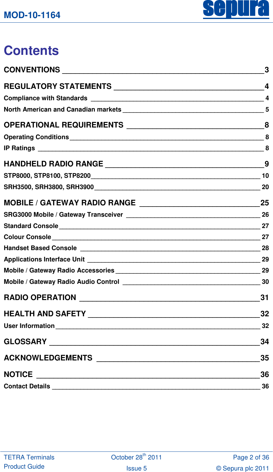 MOD-10-1164 sepura  TETRA Terminals Product Guide October 28th 2011 Page 2 of 36 Issue 5 © Sepura plc 2011    Contents CONVENTIONS _______________________________________________ 3 REGULATORY STATEMENTS ___________________________________ 4 Compliance with Standards  _________________________________________________ 4 North American and Canadian markets ________________________________________ 5 OPERATIONAL REQUIREMENTS ________________________________ 8 Operating Conditions _______________________________________________________ 8 IP Ratings  ________________________________________________________________ 8 HANDHELD RADIO RANGE _____________________________________ 9 STP8000, STP8100, STP8200 ________________________________________________ 10 SRH3500, SRH3800, SRH3900 _______________________________________________ 20 MOBILE / GATEWAY RADIO RANGE  ____________________________ 25 SRG3000 Mobile / Gateway Transceiver  ______________________________________ 26 Standard Console _________________________________________________________ 27 Colour Console ___________________________________________________________ 27 Handset Based Console  ___________________________________________________ 28 Applications Interface Unit _________________________________________________ 29 Mobile / Gateway Radio Accessories _________________________________________ 29 Mobile / Gateway Radio Audio Control  _______________________________________ 30 RADIO OPERATION __________________________________________ 31 HEALTH AND SAFETY ________________________________________ 32 User Information __________________________________________________________ 32 GLOSSARY _________________________________________________ 34 ACKNOWLEDGEMENTS  ______________________________________ 35 NOTICE  ____________________________________________________ 36 Contact Details ___________________________________________________________ 36  
