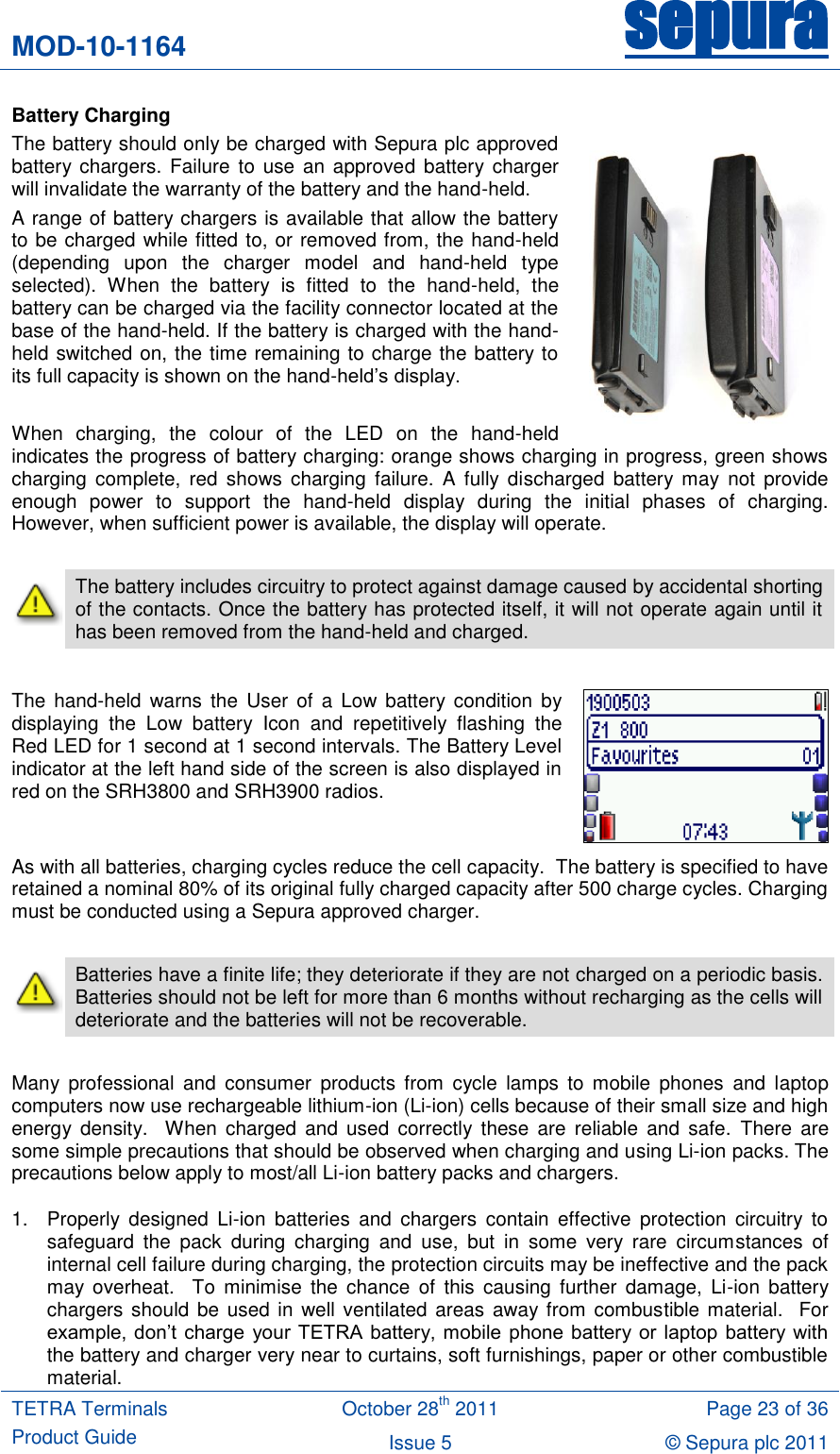 MOD-10-1164 sepura  TETRA Terminals Product Guide October 28th 2011 Page 23 of 36 Issue 5 © Sepura plc 2011   Battery Charging The battery should only be charged with Sepura plc approved battery chargers. Failure  to use  an  approved  battery charger will invalidate the warranty of the battery and the hand-held. A range of battery chargers is available that allow the battery to be charged while fitted to, or removed from, the hand-held (depending  upon  the  charger  model  and  hand-held  type selected).  When  the  battery  is  fitted  to  the  hand-held,  the battery can be charged via the facility connector located at the base of the hand-held. If the battery is charged with the hand-held switched on, the time remaining to charge the battery to its full capacity is shown on the hand-held‟s display.  When  charging,  the  colour  of  the  LED  on  the  hand-held indicates the progress of battery charging: orange shows charging in progress, green shows charging  complete,  red  shows charging  failure.  A  fully  discharged  battery may  not  provide enough  power  to  support  the  hand-held  display  during  the  initial  phases  of  charging. However, when sufficient power is available, the display will operate.   The battery includes circuitry to protect against damage caused by accidental shorting of the contacts. Once the battery has protected itself, it will not operate again until it has been removed from the hand-held and charged.  The  hand-held  warns  the User  of  a  Low battery  condition by displaying  the  Low  battery  Icon  and  repetitively  flashing  the Red LED for 1 second at 1 second intervals. The Battery Level indicator at the left hand side of the screen is also displayed in red on the SRH3800 and SRH3900 radios.  As with all batteries, charging cycles reduce the cell capacity.  The battery is specified to have retained a nominal 80% of its original fully charged capacity after 500 charge cycles. Charging must be conducted using a Sepura approved charger.   Batteries have a finite life; they deteriorate if they are not charged on a periodic basis.  Batteries should not be left for more than 6 months without recharging as the cells will deteriorate and the batteries will not be recoverable.  Many  professional  and  consumer  products  from  cycle  lamps  to  mobile  phones  and  laptop computers now use rechargeable lithium-ion (Li-ion) cells because of their small size and high energy  density.    When  charged  and  used  correctly these  are  reliable  and safe.  There  are some simple precautions that should be observed when charging and using Li-ion packs. The precautions below apply to most/all Li-ion battery packs and chargers. 1.  Properly  designed  Li-ion  batteries  and  chargers  contain  effective  protection  circuitry  to safeguard  the  pack  during  charging  and  use,  but  in  some  very  rare  circumstances  of internal cell failure during charging, the protection circuits may be ineffective and the pack may  overheat.    To  minimise  the  chance  of  this  causing  further  damage,  Li-ion  battery chargers should be used in well ventilated areas away from combustible material.  For example,  don‟t  charge  your  TETRA battery, mobile  phone  battery or  laptop battery with the battery and charger very near to curtains, soft furnishings, paper or other combustible material. 