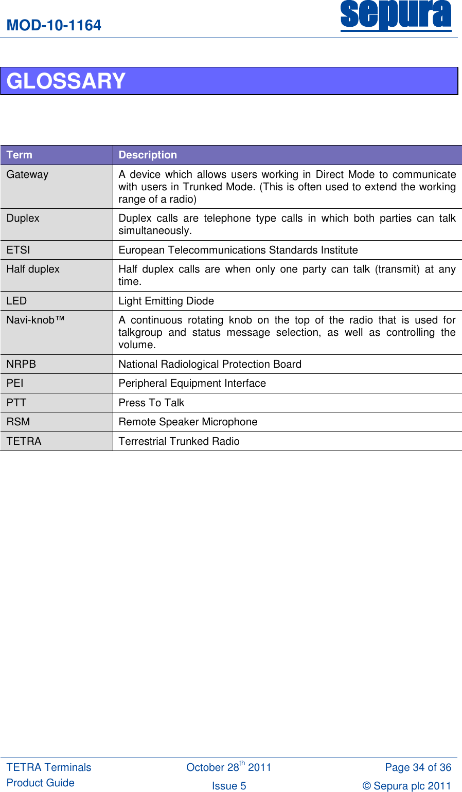 MOD-10-1164 sepura  TETRA Terminals Product Guide October 28th 2011 Page 34 of 36 Issue 5 © Sepura plc 2011   GLOSSARY     Term Description Gateway A device which allows users working in  Direct Mode  to communicate with users in Trunked Mode. (This is often used to extend the working range of a radio) Duplex Duplex  calls  are  telephone  type  calls  in  which  both  parties  can  talk simultaneously.  ETSI European Telecommunications Standards Institute Half duplex Half  duplex  calls  are  when  only  one  party  can  talk  (transmit)  at  any time. LED Light Emitting Diode Navi-knob™  A  continuous  rotating  knob  on  the  top  of  the  radio  that  is  used  for talkgroup  and  status  message  selection,  as  well  as  controlling  the volume. NRPB National Radiological Protection Board PEI Peripheral Equipment Interface PTT Press To Talk RSM Remote Speaker Microphone TETRA Terrestrial Trunked Radio     