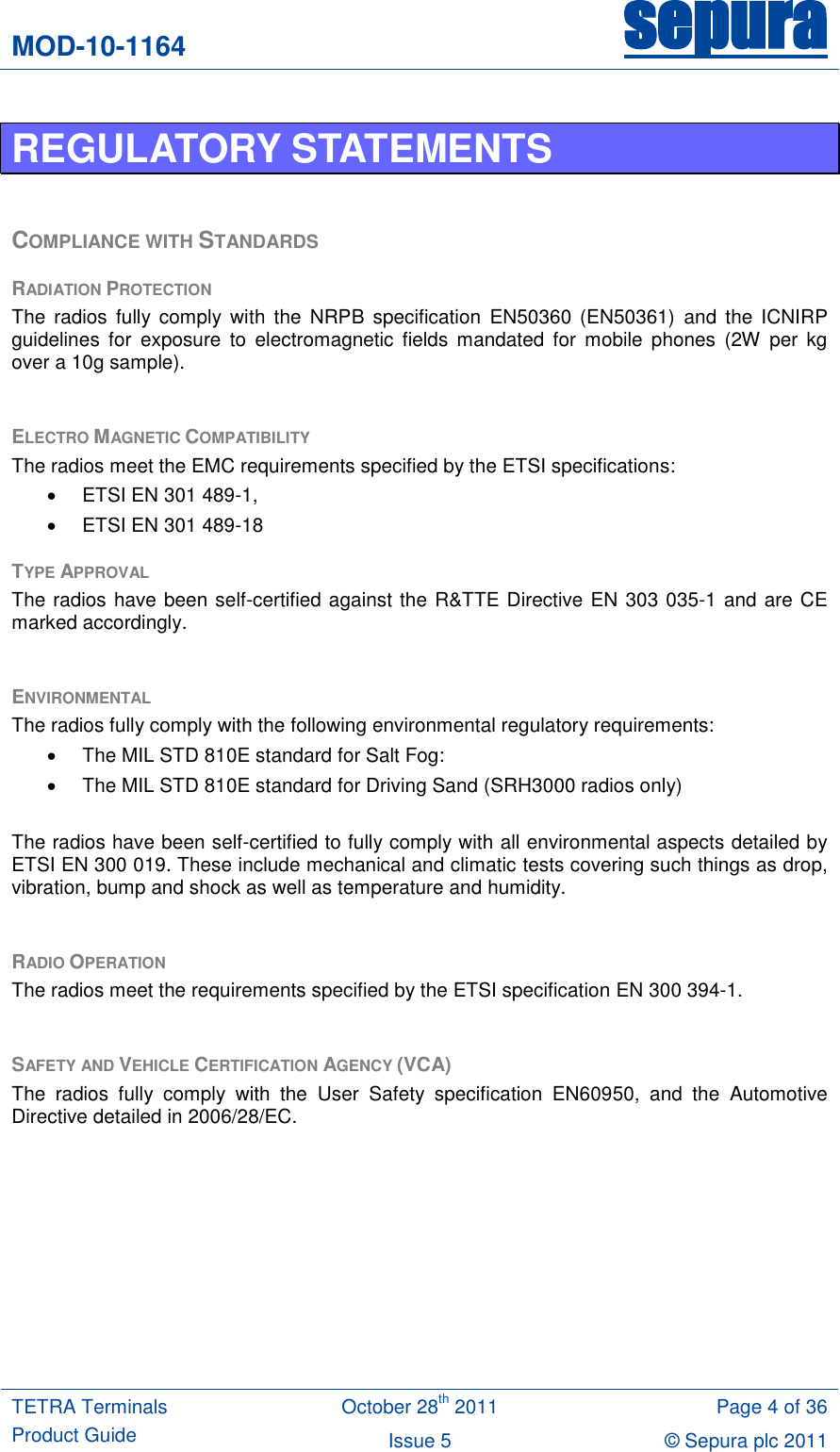 MOD-10-1164 sepura  TETRA Terminals Product Guide October 28th 2011 Page 4 of 36 Issue 5 © Sepura plc 2011   REGULATORY STATEMENTS  COMPLIANCE WITH STANDARDS RADIATION PROTECTION The  radios  fully comply  with  the  NRPB  specification  EN50360  (EN50361)  and  the  ICNIRP guidelines  for  exposure  to  electromagnetic fields  mandated  for  mobile  phones  (2W  per  kg over a 10g sample).  ELECTRO MAGNETIC COMPATIBILITY The radios meet the EMC requirements specified by the ETSI specifications:   ETSI EN 301 489-1,   ETSI EN 301 489-18 TYPE APPROVAL The radios have been self-certified against the R&amp;TTE Directive EN 303 035-1 and are CE marked accordingly.  ENVIRONMENTAL The radios fully comply with the following environmental regulatory requirements:   The MIL STD 810E standard for Salt Fog:   The MIL STD 810E standard for Driving Sand (SRH3000 radios only)  The radios have been self-certified to fully comply with all environmental aspects detailed by ETSI EN 300 019. These include mechanical and climatic tests covering such things as drop, vibration, bump and shock as well as temperature and humidity.  RADIO OPERATION The radios meet the requirements specified by the ETSI specification EN 300 394-1.   SAFETY AND VEHICLE CERTIFICATION AGENCY (VCA) The  radios  fully  comply  with  the  User  Safety  specification  EN60950,  and  the  Automotive Directive detailed in 2006/28/EC.  