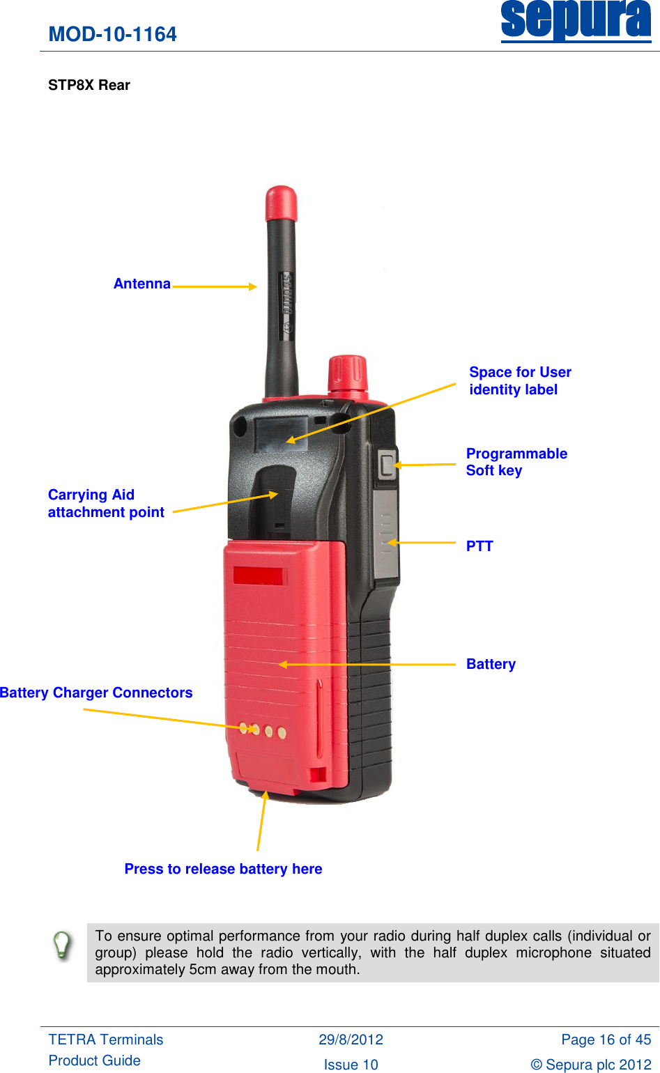 MOD-10-1164 sepura  TETRA Terminals Product Guide 29/8/2012 Page 16 of 45 Issue 10 © Sepura plc 2012   STP8X Rear            To ensure optimal performance from your radio during half duplex calls (individual or group)  please  hold  the  radio  vertically,  with  the  half  duplex  microphone  situated approximately 5cm away from the mouth.  Space for User identity label Programmable Soft key PTT Battery Battery Charger Connectors Antenna Carrying Aid attachment point Press to release battery here 