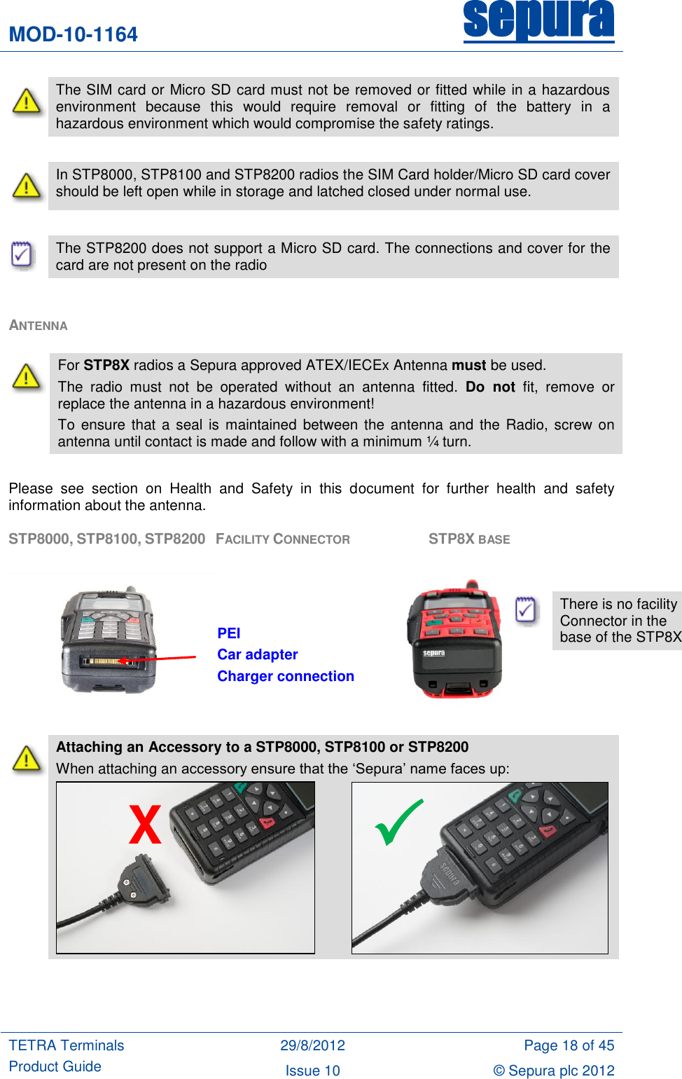 MOD-10-1164 sepura  TETRA Terminals Product Guide 29/8/2012 Page 18 of 45 Issue 10 © Sepura plc 2012    The SIM card or Micro SD card must not be removed or fitted while in a hazardous environment  because  this  would  require  removal  or  fitting  of  the  battery  in  a hazardous environment which would compromise the safety ratings.   In STP8000, STP8100 and STP8200 radios the SIM Card holder/Micro SD card cover should be left open while in storage and latched closed under normal use.   The STP8200 does not support a Micro SD card. The connections and cover for the card are not present on the radio  ANTENNA  Please  see  section  on  Health  and  Safety  in  this  document  for  further  health  and  safety information about the antenna. STP8000, STP8100, STP8200   FACILITY CONNECTOR       STP8X BASE                                                            Attaching an Accessory to a STP8000, STP8100 or STP8200 When attaching an accessory ensure that the „Sepura‟ name faces up:      For STP8X radios a Sepura approved ATEX/IECEx Antenna must be used. The  radio  must  not  be  operated  without  an  antenna  fitted.  Do  not fit,  remove  or replace the antenna in a hazardous environment! To  ensure  that  a  seal  is  maintained  between the antenna and  the  Radio, screw on antenna until contact is made and follow with a minimum ¼ turn. X PEI Car adapter Charger connection   There is no facility Connector in the base of the STP8X  