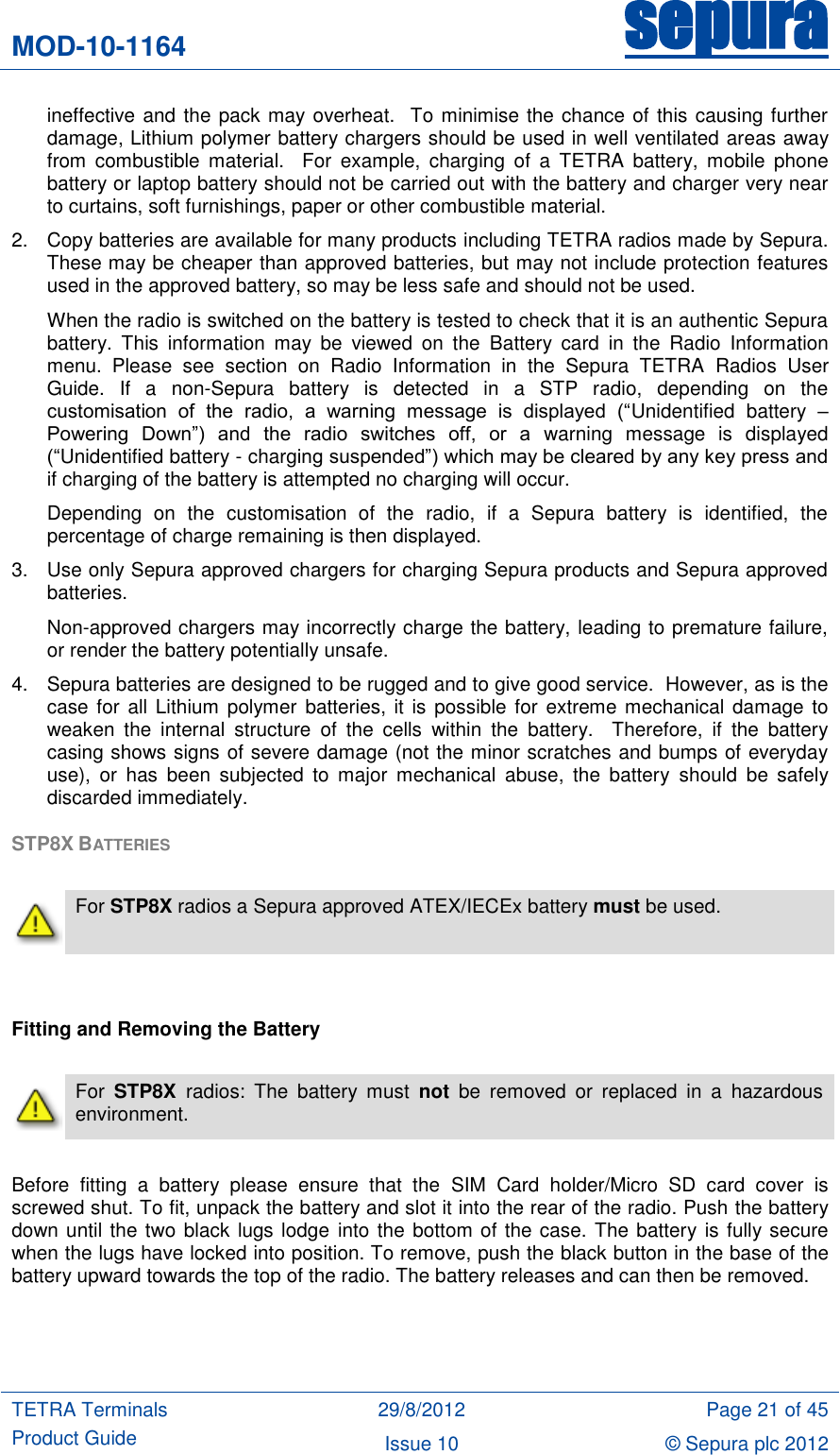 MOD-10-1164 sepura  TETRA Terminals Product Guide 29/8/2012 Page 21 of 45 Issue 10 © Sepura plc 2012   ineffective and the pack may overheat.  To minimise the chance of this causing further damage, Lithium polymer battery chargers should be used in well ventilated areas away from  combustible  material.    For  example,  charging  of  a  TETRA  battery,  mobile  phone battery or laptop battery should not be carried out with the battery and charger very near to curtains, soft furnishings, paper or other combustible material. 2.  Copy batteries are available for many products including TETRA radios made by Sepura.  These may be cheaper than approved batteries, but may not include protection features used in the approved battery, so may be less safe and should not be used.  When the radio is switched on the battery is tested to check that it is an authentic Sepura battery.  This  information  may  be  viewed  on  the  Battery  card  in  the  Radio  Information menu.  Please  see  section  on  Radio  Information  in  the  Sepura  TETRA  Radios  User Guide.  If  a  non-Sepura  battery  is  detected  in  a  STP  radio,  depending  on  the customisation  of  the  radio,  a  warning  message  is  displayed  (“Unidentified  battery  – Powering  Down”)  and  the  radio  switches  off,  or  a  warning  message  is  displayed (“Unidentified battery - charging suspended”) which may be cleared by any key press and if charging of the battery is attempted no charging will occur. Depending  on  the  customisation  of  the  radio,  if  a  Sepura  battery  is  identified,  the percentage of charge remaining is then displayed. 3.  Use only Sepura approved chargers for charging Sepura products and Sepura approved batteries.  Non-approved chargers may incorrectly charge the battery, leading to premature failure, or render the battery potentially unsafe.   4.  Sepura batteries are designed to be rugged and to give good service.  However, as is the case for  all Lithium polymer batteries, it is possible for  extreme mechanical damage to weaken  the  internal  structure  of  the  cells  within  the  battery.    Therefore,  if  the  battery casing shows signs of severe damage (not the minor scratches and bumps of everyday use),  or  has  been  subjected  to  major  mechanical  abuse,  the  battery  should  be  safely discarded immediately. STP8X BATTERIES    For STP8X radios a Sepura approved ATEX/IECEx battery must be used.   Fitting and Removing the Battery   For  STP8X  radios:  The  battery  must  not  be  removed  or  replaced  in  a  hazardous environment.  Before  fitting  a  battery  please  ensure  that  the  SIM  Card  holder/Micro  SD  card  cover  is screwed shut. To fit, unpack the battery and slot it into the rear of the radio. Push the battery down until the two black lugs lodge into the bottom of the case. The battery is fully secure when the lugs have locked into position. To remove, push the black button in the base of the battery upward towards the top of the radio. The battery releases and can then be removed.  