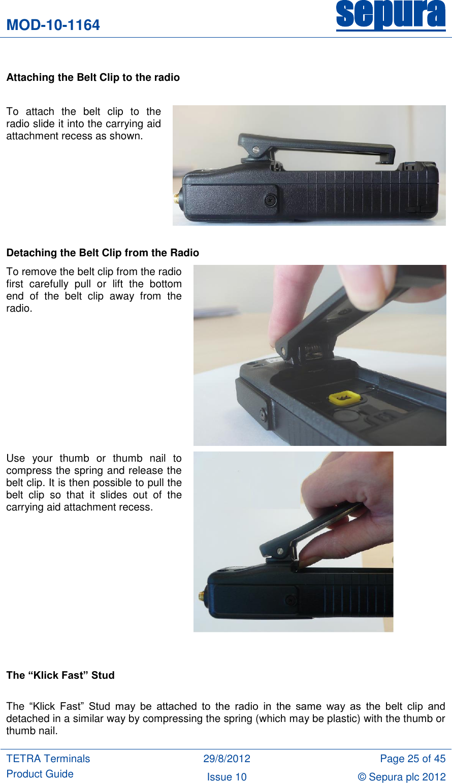 MOD-10-1164 sepura  TETRA Terminals Product Guide 29/8/2012 Page 25 of 45 Issue 10 © Sepura plc 2012    Attaching the Belt Clip to the radio  To  attach  the  belt  clip  to  the radio slide it into the carrying aid attachment recess as shown.    Detaching the Belt Clip from the Radio To remove the belt clip from the radio first  carefully  pull  or  lift  the  bottom end  of  the  belt  clip  away  from  the radio.   Use  your  thumb  or  thumb  nail  to compress the spring and release the belt clip. It is then possible to pull the belt  clip  so  that  it  slides  out  of  the carrying aid attachment recess.      The “Klick Fast” Stud  The  “Klick  Fast”  Stud  may  be  attached  to  the  radio  in  the  same  way  as  the  belt  clip  and detached in a similar way by compressing the spring (which may be plastic) with the thumb or thumb nail.  