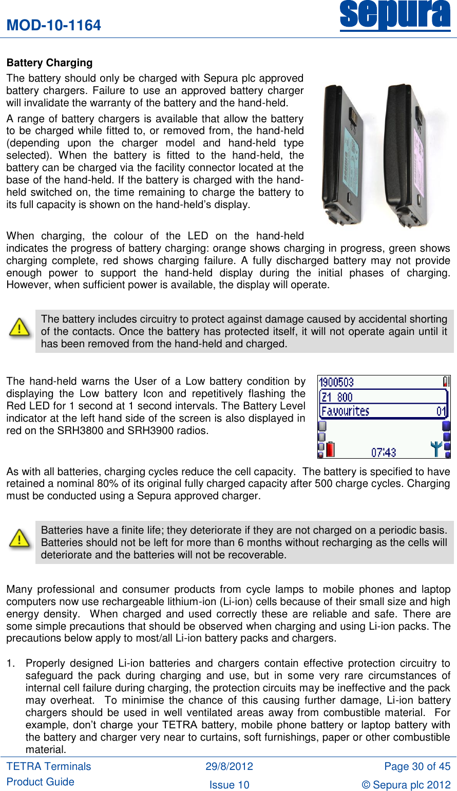 MOD-10-1164 sepura  TETRA Terminals Product Guide 29/8/2012 Page 30 of 45 Issue 10 © Sepura plc 2012   Battery Charging The battery should only be charged with Sepura plc approved battery chargers.  Failure  to use  an approved  battery charger will invalidate the warranty of the battery and the hand-held. A range of battery chargers is available that allow the battery to be charged while fitted to, or removed from, the hand-held (depending  upon  the  charger  model  and  hand-held  type selected).  When  the  battery  is  fitted  to  the  hand-held,  the battery can be charged via the facility connector located at the base of the hand-held. If the battery is charged with the hand-held switched on, the time remaining to charge the battery to its full capacity is shown on the hand-held‟s display.  When  charging,  the  colour  of  the  LED  on  the  hand-held indicates the progress of battery charging: orange shows charging in progress, green shows charging  complete,  red  shows charging  failure.  A  fully  discharged  battery may  not  provide enough  power  to  support  the  hand-held  display  during  the  initial  phases  of  charging. However, when sufficient power is available, the display will operate.   The battery includes circuitry to protect against damage caused by accidental shorting of the contacts. Once the battery has protected itself, it will not operate again until it has been removed from the hand-held and charged.  The  hand-held  warns the  User  of  a Low  battery  condition by displaying  the  Low  battery  Icon  and  repetitively  flashing  the Red LED for 1 second at 1 second intervals. The Battery Level indicator at the left hand side of the screen is also displayed in red on the SRH3800 and SRH3900 radios.  As with all batteries, charging cycles reduce the cell capacity.  The battery is specified to have retained a nominal 80% of its original fully charged capacity after 500 charge cycles. Charging must be conducted using a Sepura approved charger.   Batteries have a finite life; they deteriorate if they are not charged on a periodic basis.  Batteries should not be left for more than 6 months without recharging as the cells will deteriorate and the batteries will not be recoverable.  Many  professional  and  consumer  products  from  cycle  lamps  to  mobile  phones  and  laptop computers now use rechargeable lithium-ion (Li-ion) cells because of their small size and high energy  density.    When  charged  and  used  correctly  these are  reliable and  safe.  There  are some simple precautions that should be observed when charging and using Li-ion packs. The precautions below apply to most/all Li-ion battery packs and chargers. 1.  Properly  designed  Li-ion  batteries  and  chargers  contain  effective  protection  circuitry  to safeguard  the  pack  during  charging  and  use,  but  in  some  very  rare  circumstances  of internal cell failure during charging, the protection circuits may be ineffective and the pack may  overheat.    To  minimise  the  chance  of  this  causing  further  damage,  Li-ion  battery chargers should be used in well ventilated areas away from combustible material.  For example,  don‟t  charge  your  TETRA battery, mobile  phone  battery or laptop  battery with the battery and charger very near to curtains, soft furnishings, paper or other combustible material. 