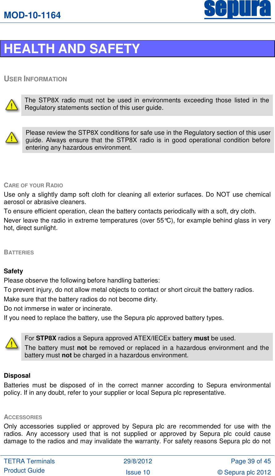 MOD-10-1164 sepura  TETRA Terminals Product Guide 29/8/2012 Page 39 of 45 Issue 10 © Sepura plc 2012   HEALTH AND SAFETY  USER INFORMATION   The  STP8X  radio  must  not  be  used  in  environments  exceeding those  listed  in  the Regulatory statements section of this user guide.   Please review the STP8X conditions for safe use in the Regulatory section of this user guide.  Always  ensure  that  the  STP8X  radio is  in  good operational condition  before entering any hazardous environment.    CARE OF YOUR RADIO Use only a slightly damp soft cloth for cleaning all exterior surfaces. Do NOT use chemical aerosol or abrasive cleaners.  To ensure efficient operation, clean the battery contacts periodically with a soft, dry cloth. Never leave the radio in extreme temperatures (over 55°C), for example behind glass in very hot, direct sunlight.  BATTERIES   Safety Please observe the following before handling batteries: To prevent injury, do not allow metal objects to contact or short circuit the battery radios. Make sure that the battery radios do not become dirty. Do not immerse in water or incinerate. If you need to replace the battery, use the Sepura plc approved battery types.   For STP8X radios a Sepura approved ATEX/IECEx battery must be used. The battery must not be removed or replaced in a hazardous environment and the battery must not be charged in a hazardous environment.  Disposal Batteries  must  be  disposed  of  in  the  correct  manner  according  to  Sepura  environmental policy. If in any doubt, refer to your supplier or local Sepura plc representative.  ACCESSORIES Only  accessories  supplied  or  approved  by  Sepura  plc  are  recommended  for  use  with  the radios.  Any  accessory  used  that  is  not  supplied  or  approved  by  Sepura  plc  could  cause damage to the radios and may invalidate the warranty. For safety reasons Sepura plc do not 