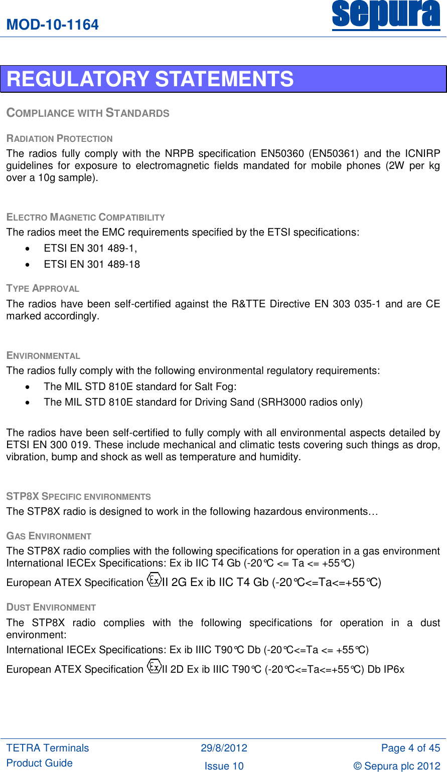 MOD-10-1164 sepura  TETRA Terminals Product Guide 29/8/2012 Page 4 of 45 Issue 10 © Sepura plc 2012   REGULATORY STATEMENTS COMPLIANCE WITH STANDARDS RADIATION PROTECTION The  radios  fully comply  with  the  NRPB  specification  EN50360  (EN50361)  and  the  ICNIRP guidelines  for  exposure  to  electromagnetic  fields  mandated  for  mobile  phones  (2W  per  kg over a 10g sample).  ELECTRO MAGNETIC COMPATIBILITY The radios meet the EMC requirements specified by the ETSI specifications:   ETSI EN 301 489-1,   ETSI EN 301 489-18 TYPE APPROVAL The radios have been self-certified against the R&amp;TTE Directive EN 303 035-1 and are CE marked accordingly.  ENVIRONMENTAL The radios fully comply with the following environmental regulatory requirements:   The MIL STD 810E standard for Salt Fog:   The MIL STD 810E standard for Driving Sand (SRH3000 radios only)  The radios have been self-certified to fully comply with all environmental aspects detailed by ETSI EN 300 019. These include mechanical and climatic tests covering such things as drop, vibration, bump and shock as well as temperature and humidity.  STP8X SPECIFIC ENVIRONMENTS The STP8X radio is designed to work in the following hazardous environments… GAS ENVIRONMENT The STP8X radio complies with the following specifications for operation in a gas environment International IECEx Specifications: Ex ib IIC T4 Gb (-20°C &lt;= Ta &lt;= +55°C)  European ATEX Specification  II 2G Ex ib IIC T4 Gb (-20°C&lt;=Ta&lt;=+55°C) DUST ENVIRONMENT The  STP8X  radio  complies  with  the  following  specifications  for  operation  in  a  dust environment: International IECEx Specifications: Ex ib IIIC T90°C Db (-20°C&lt;=Ta &lt;= +55°C)  European ATEX Specification  II 2D Ex ib IIIC T90°C (-20°C&lt;=Ta&lt;=+55°C) Db IP6x   