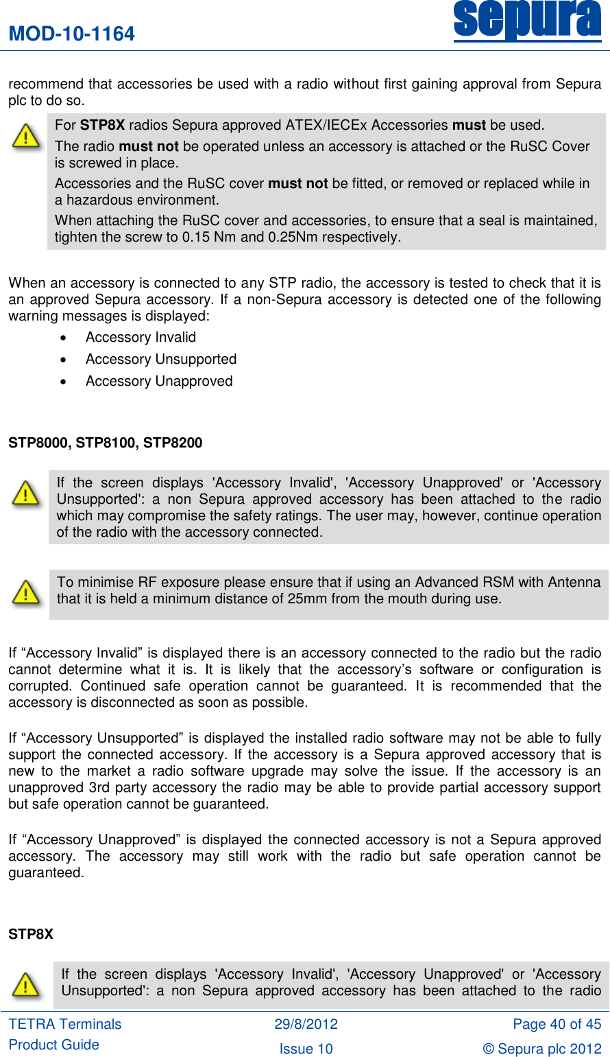 MOD-10-1164 sepura  TETRA Terminals Product Guide 29/8/2012 Page 40 of 45 Issue 10 © Sepura plc 2012   recommend that accessories be used with a radio without first gaining approval from Sepura plc to do so.  For STP8X radios Sepura approved ATEX/IECEx Accessories must be used. The radio must not be operated unless an accessory is attached or the RuSC Cover is screwed in place.  Accessories and the RuSC cover must not be fitted, or removed or replaced while in a hazardous environment. When attaching the RuSC cover and accessories, to ensure that a seal is maintained, tighten the screw to 0.15 Nm and 0.25Nm respectively.  When an accessory is connected to any STP radio, the accessory is tested to check that it is an approved Sepura accessory. If a non-Sepura accessory is detected one of the following warning messages is displayed:   Accessory Invalid   Accessory Unsupported   Accessory Unapproved   STP8000, STP8100, STP8200   To minimise RF exposure please ensure that if using an Advanced RSM with Antenna that it is held a minimum distance of 25mm from the mouth during use.  If “Accessory Invalid” is displayed there is an accessory connected to the radio but the radio cannot  determine  what  it  is.  It  is  likely  that  the  accessory‟s  software  or  configuration  is corrupted.  Continued  safe  operation  cannot  be  guaranteed.  It  is  recommended  that  the accessory is disconnected as soon as possible.  If “Accessory Unsupported” is displayed the installed radio software may not be able to fully support the connected  accessory. If the  accessory is a Sepura approved  accessory  that is new  to  the  market  a  radio  software  upgrade  may  solve  the  issue.  If  the  accessory  is  an unapproved 3rd party accessory the radio may be able to provide partial accessory support but safe operation cannot be guaranteed.  If  “Accessory Unapproved”  is  displayed the connected accessory is not a Sepura approved accessory.  The  accessory  may  still  work  with  the  radio  but  safe  operation  cannot  be guaranteed.   STP8X   If  the  screen  displays  &apos;Accessory  Invalid&apos;,  &apos;Accessory  Unapproved&apos;  or  &apos;Accessory Unsupported&apos;:  a  non  Sepura  approved  accessory  has  been  attached  to  the  radio which may compromise the safety ratings. The user may, however, continue operation of the radio with the accessory connected.  If  the  screen  displays  &apos;Accessory  Invalid&apos;,  &apos;Accessory  Unapproved&apos;  or  &apos;Accessory Unsupported&apos;:  a  non  Sepura  approved  accessory  has  been  attached  to  the  radio 