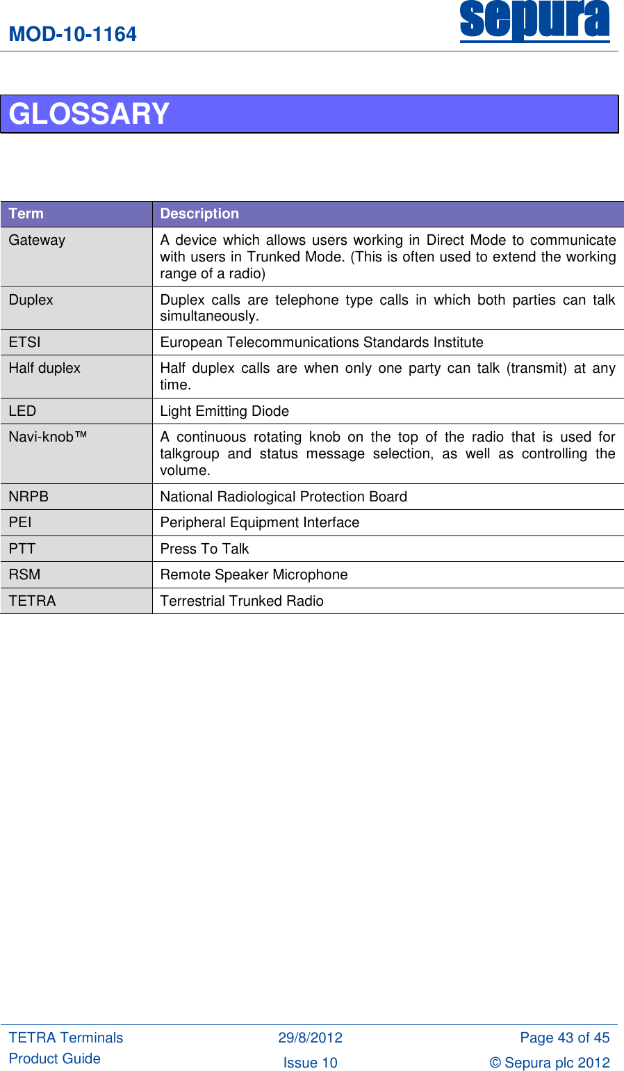 MOD-10-1164 sepura  TETRA Terminals Product Guide 29/8/2012 Page 43 of 45 Issue 10 © Sepura plc 2012   GLOSSARY     Term Description Gateway A device  which  allows users working in Direct Mode  to communicate with users in Trunked Mode. (This is often used to extend the working range of a radio) Duplex Duplex  calls  are  telephone  type  calls  in  which  both  parties  can  talk simultaneously.  ETSI European Telecommunications Standards Institute Half duplex Half  duplex  calls  are  when  only  one  party  can  talk  (transmit) at  any time. LED Light Emitting Diode Navi-knob™  A  continuous  rotating  knob  on  the  top  of  the  radio  that  is  used  for talkgroup  and  status  message  selection,  as  well  as  controlling  the volume. NRPB National Radiological Protection Board PEI Peripheral Equipment Interface PTT Press To Talk RSM Remote Speaker Microphone TETRA Terrestrial Trunked Radio     