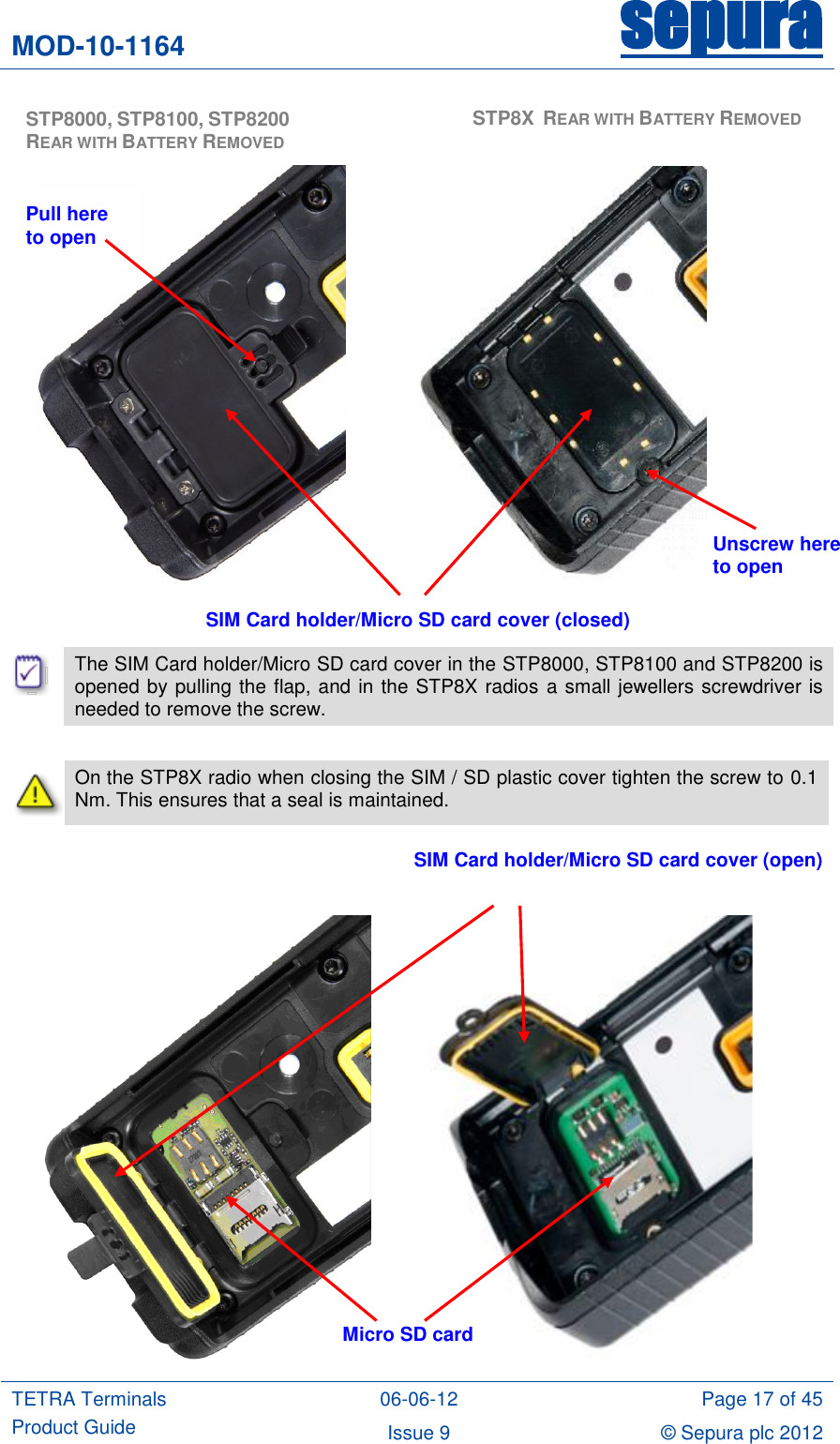 MOD-10-1164 sepura  TETRA Terminals Product Guide 06-06-12 Page 17 of 45 Issue 9 © Sepura plc 2012                                    The SIM Card holder/Micro SD card cover in the STP8000, STP8100 and STP8200 is opened by pulling the flap, and in the STP8X radios a small jewellers screwdriver is needed to remove the screw.   On the STP8X radio when closing the SIM / SD plastic cover tighten the screw to 0.1 Nm. This ensures that a seal is maintained.                SIM Card holder/Micro SD card cover (closed) SIM Card holder/Micro SD card cover (open) Micro SD card  STP8000, STP8100, STP8200 REAR WITH BATTERY REMOVED  STP8X  REAR WITH BATTERY REMOVED Unscrew here to open Pull here to open 