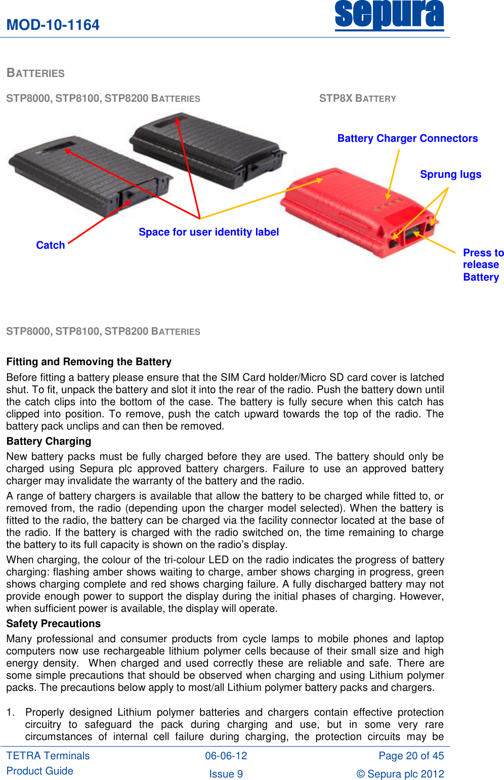 MOD-10-1164 sepura  TETRA Terminals Product Guide 06-06-12 Page 20 of 45 Issue 9 © Sepura plc 2012   BATTERIES STP8000, STP8100, STP8200 BATTERIES          STP8X BATTERY    STP8000, STP8100, STP8200 BATTERIES   Fitting and Removing the Battery Before fitting a battery please ensure that the SIM Card holder/Micro SD card cover is latched shut. To fit, unpack the battery and slot it into the rear of the radio. Push the battery down until the catch clips into the bottom of the case. The battery is fully secure when this catch has clipped into  position. To remove, push the  catch upward towards  the  top of  the radio. The battery pack unclips and can then be removed. Battery Charging New battery packs must be fully charged before they are used. The battery should only be charged  using  Sepura  plc  approved  battery  chargers.  Failure  to  use  an  approved  battery charger may invalidate the warranty of the battery and the radio. A range of battery chargers is available that allow the battery to be charged while fitted to, or removed from, the radio (depending upon the charger model selected). When the battery is fitted to the radio, the battery can be charged via the facility connector located at the base of the radio. If the battery is charged with the radio switched on, the time remaining to charge the battery to its full capacity is shown on the radio‟s display. When charging, the colour of the tri-colour LED on the radio indicates the progress of battery charging: flashing amber shows waiting to charge, amber shows charging in progress, green shows charging complete and red shows charging failure. A fully discharged battery may not provide enough power to support the display during the initial phases of charging. However, when sufficient power is available, the display will operate. Safety Precautions Many  professional  and  consumer  products  from  cycle  lamps  to mobile phones  and  laptop computers now use rechargeable lithium polymer cells because of their small size and high energy  density.    When  charged  and  used  correctly  these are  reliable and  safe.  There  are some simple precautions that should be observed when charging and using Lithium polymer packs. The precautions below apply to most/all Lithium polymer battery packs and chargers. 1.  Properly  designed  Lithium  polymer  batteries  and  chargers  contain  effective  protection circuitry  to  safeguard  the  pack  during  charging  and  use,  but  in  some  very  rare circumstances  of  internal  cell  failure  during  charging,  the  protection  circuits  may  be Space for user identity label Battery Charger Connectors Press to release Battery   Sprung lugs Catch 