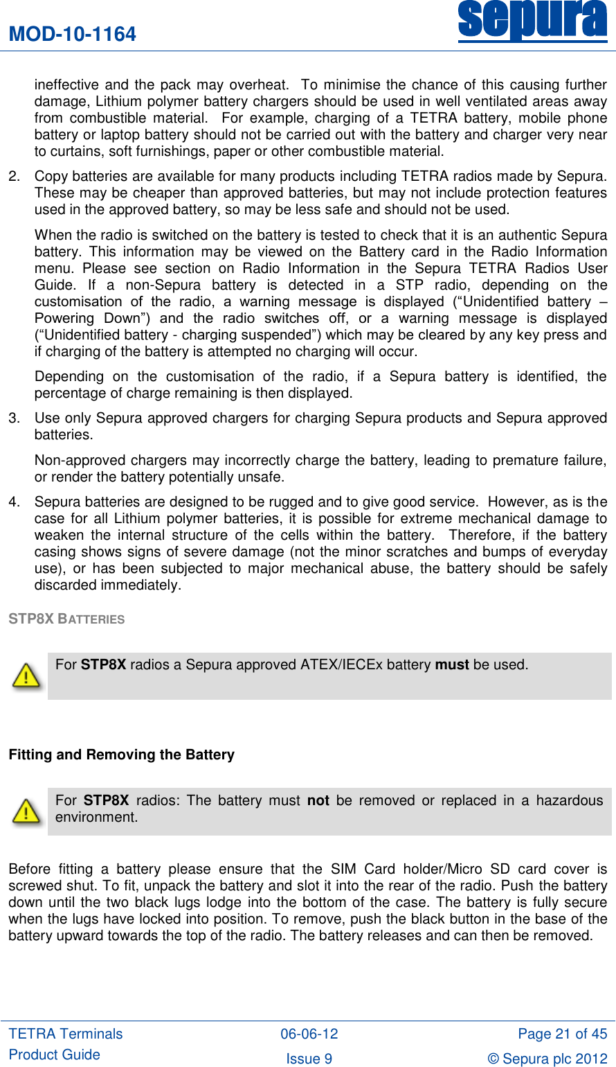 MOD-10-1164 sepura  TETRA Terminals Product Guide 06-06-12 Page 21 of 45 Issue 9 © Sepura plc 2012   ineffective and the pack may overheat.  To minimise the chance of this causing further damage, Lithium polymer battery chargers should be used in well ventilated areas away from  combustible  material.    For  example,  charging  of  a  TETRA  battery,  mobile  phone battery or laptop battery should not be carried out with the battery and charger very near to curtains, soft furnishings, paper or other combustible material. 2.  Copy batteries are available for many products including TETRA radios made by Sepura.  These may be cheaper than approved batteries, but may not include protection features used in the approved battery, so may be less safe and should not be used.  When the radio is switched on the battery is tested to check that it is an authentic Sepura battery.  This  information  may  be  viewed  on  the  Battery  card  in  the  Radio  Information menu.  Please  see  section  on  Radio  Information  in  the  Sepura  TETRA  Radios  User Guide.  If  a  non-Sepura  battery  is  detected  in  a  STP  radio,  depending  on  the customisation  of  the  radio,  a  warning  message  is  displayed  (“Unidentified  battery  – Powering  Down”)  and  the  radio  switches  off,  or  a  warning  message  is  displayed (“Unidentified battery - charging suspended”) which may be cleared by any key press and if charging of the battery is attempted no charging will occur. Depending  on  the  customisation  of  the  radio,  if  a  Sepura  battery  is  identified,  the percentage of charge remaining is then displayed. 3.  Use only Sepura approved chargers for charging Sepura products and Sepura approved batteries.  Non-approved chargers may incorrectly charge the battery, leading to premature failure, or render the battery potentially unsafe.   4.  Sepura batteries are designed to be rugged and to give good service.  However, as is the case for  all Lithium polymer batteries, it is possible for  extreme mechanical damage to weaken  the  internal  structure  of  the  cells  within  the  battery.    Therefore,  if  the  battery casing shows signs of severe damage (not the minor scratches and bumps of everyday use),  or  has  been  subjected  to  major  mechanical  abuse,  the  battery  should  be  safely discarded immediately. STP8X BATTERIES    For STP8X radios a Sepura approved ATEX/IECEx battery must be used.   Fitting and Removing the Battery   For  STP8X  radios:  The  battery  must  not  be  removed  or  replaced  in  a  hazardous environment.  Before  fitting  a  battery  please  ensure  that  the  SIM  Card  holder/Micro  SD  card  cover  is screwed shut. To fit, unpack the battery and slot it into the rear of the radio. Push the battery down until the two black lugs lodge into the bottom of the case. The battery is fully secure when the lugs have locked into position. To remove, push the black button in the base of the battery upward towards the top of the radio. The battery releases and can then be removed.  