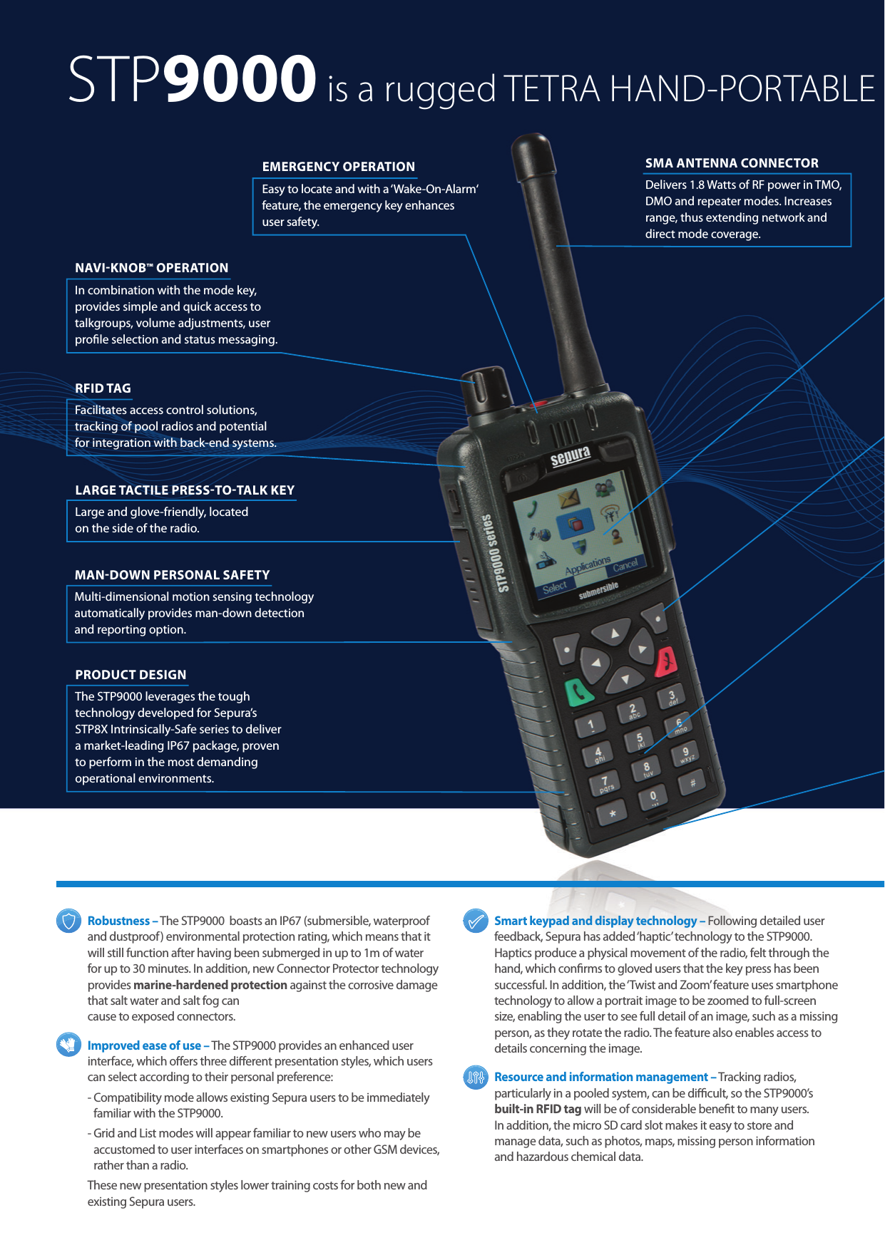  Robustness  – The STP9000  boasts an IP67 (submersible, waterproof and dustproof) environmental protection rating, which means that it will still function after having been submerged in up to 1m of water for up to 30 minutes. In addition, new Connector Protector technology provides marine-hardened protection against the corrosive damage that salt water and salt fog can  cause to exposed connectors. Improved ease of use – The STP9000 provides an enhanced user interface, which oers three dierent presentation styles, which users can select according to their personal preference:-  Compatibility mode allows existing Sepura users to be immediately familiar with the STP9000. -  Grid and List modes will appear familiar to new users who may be accustomed to user interfaces on smartphones or other GSM devices, rather than a radio.These new presentation styles lower training costs for both new and existing Sepura users.Smart keypad and display technology – Following detailed user feedback, Sepura has added ‘haptic’ technology to the STP9000. Haptics produce a physical movement of the radio, felt through the hand, which conrms to gloved users that the key press has been successful. In addition, the ‘Twist and Zoom’ feature uses smartphone technology to allow a portrait image to be zoomed to full-screen size, enabling the user to see full detail of an image, such as a missing person, as they rotate the radio. The feature also enables access to details concerning the image. Resource and information management – Tracking radios, particularly in a pooled system, can be dicult, so the STP9000’s  built-in RFID tag will be of considerable benet to many users.  In addition, the micro SD card slot makes it easy to store and  manage data, such as photos, maps, missing person information  and hazardous chemical data.EMERGENCY OPERATION Easy to locate and with a ‘Wake-On-Alarm‘ feature, the emergency key enhances  user safety.RFID TAG Facilitates access control solutions, tracking of pool radios and potential for integration with back-end systems.NAVIKNOB™ OPERATION In combination with the mode key, provides simple and quick access to talkgroups, volume adjustments, user prole selection and status messaging.PRODUCT DESIGN  The STP9000 leverages the tough technology developed for Sepura’s STP8X Intrinsically-Safe series to deliver a market-leading IP67 package, proven to perform in the most demanding operational environments.LARGE TACTILE PRESSTOTALK KEY Large and glove-friendly, located  on the side of the radio.SMA ANTENNA CONNECTOR Delivers 1.8 Watts of RF power in TMO, DMO and repeater modes. Increases range, thus extending network and direct mode coverage.STP9000 is a rugged TETRA HAND-PORTABLEMANDOWN PERSONAL SAFETY   Multi-dimensional motion sensing technology automatically provides man-down detection and reporting option.