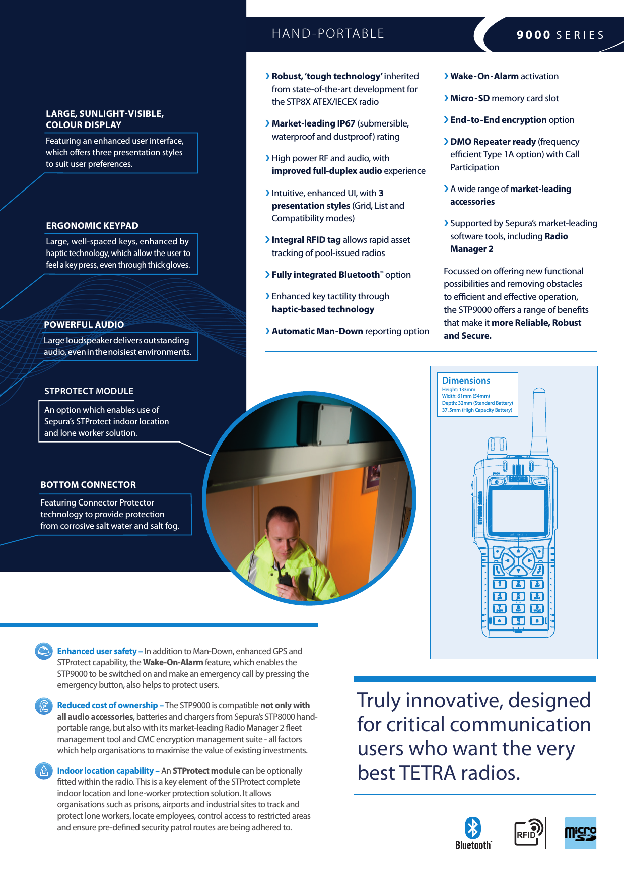 ›  Robust, ‘tough technology’ inherited  from state-of-the-art development for  the STP8X ATEX/IECEX radio ›  Market-leading  IP67 (submersible, waterproof and dustproof) rating ›  High power RF and audio, with  improved full-duplex audio experience   ›  Intuitive, enhanced UI, with 3  presentation styles (Grid, List and Compatibility modes)›  Integral RFID tag allows rapid asset tracking of pool-issued radios› Fully integrated Bluetooth™ option ›  Enhanced key tactility through  haptic-based technology› Automatic Man-Down reporting option LARGE, SUNLIGHTVISIBLE, COLOUR DISPLAY Featuring an enhanced user interface, which oers three presentation styles to suit user preferences.BOTTOM CONNECTOR  Featuring Connector Protector technology to provide protection  from corrosive salt water and salt fog.ERGONOMIC KEYPAD  Large, well-spaced keys, enhanced by  haptic technology, which allow the user to feel a key press, even through thick gloves.POWERFUL AUDIO  Large loudspeaker delivers outstanding audio, even in the noisiest environments.Enhanced user safety – In addition to Man-Down, enhanced GPS and STProtect capability, the Wake-On-Alarm feature, which enables the STP9000 to be switched on and make an emergency call by pressing the emergency button, also helps to protect users.Reduced cost of ownership – The STP9000 is compatible not only with all audio accessories, batteries and chargers from Sepura’s STP8000 hand-portable range, but also with its market-leading Radio Manager 2 eet management tool and CMC encryption management suite - all factors which help organisations to maximise the value of existing investments.Indoor location capability – An STProtect module can be optionally tted within the radio. This is a key element of the STProtect complete indoor location and lone-worker protection solution. It allows organisations such as prisons, airports and industrial sites to track and protect lone workers, locate employees, control access to restricted areas and ensure pre-dened security patrol routes are being adhered to.› Wake-On-Alarm activation› Micro-SD memory card slot› End-to-End encryption option›  DMO Repeater ready (frequency ecient Type 1A option) with Call Participation ›  A wide range of market-leading accessories ›  Supported by Sepura’s market-leading software tools, including Radio Manager 2 Focussed on oering new functional possibilities and removing obstacles  to ecient and eective operation,  the STP9000 oers a range of benets  that make it more Reliable, Robust  and Secure.HAND-PORTABLE Truly innovative, designed for critical communication users who want the very best TETRA radios. DimensionsHeight: 133mmWidth: 61mm (54mm)Depth: 32mm (Standard Battery)37 .5mm (High Capacity Battery)9000 SERIESSTPROTECT MODULE An option which enables use of Sepura’s STProtect indoor location  and lone worker solution.