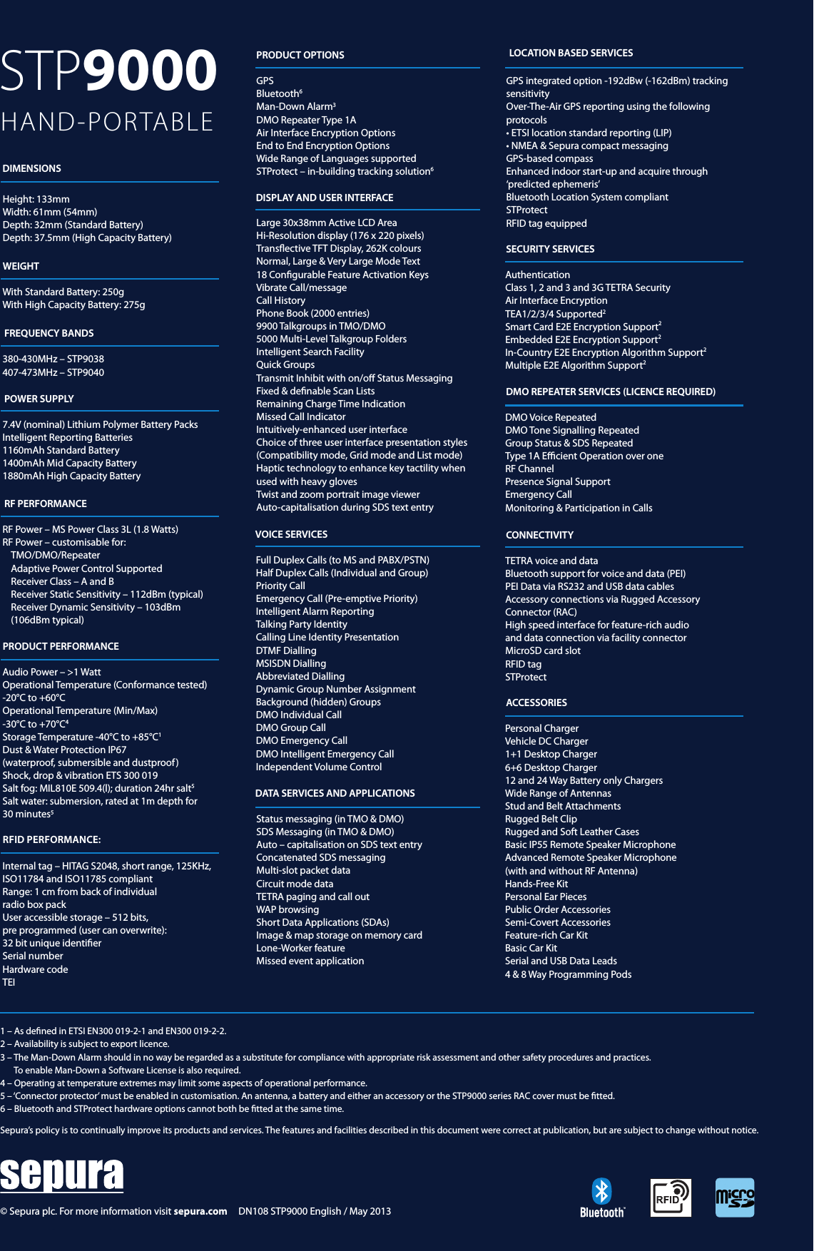 STP9000  HAND-PORTABLE1 – As dened in ETSI EN300 019-2-1 and EN300 019-2-2. 2 – Availability is subject to export licence. 3 –  The Man-Down Alarm should in no way be regarded as a substitute for compliance with appropriate risk assessment and other safety procedures and practices.  To enable Man-Down a Software License is also required. 4 – Operating at temperature extremes may limit some aspects of operational performance. 5 –  ‘Connector protector’ must be enabled in customisation. An antenna, a battery and either an accessory or the STP9000 series RAC cover must be tted.6 – Bluetooth and STProtect hardware options cannot both be tted at the same time.Sepura’s policy is to continually improve its products and services. The features and facilities described in this document were correct at publication, but are subject to change without notice.  DIMENSIONSWEIGHTFREQUENCY BANDSPOWER SUPPLYRF PERFORMANCEPRODUCT PERFORMANCEDISPLAY AND USER INTERFACEVOICE SERVICESDATA SERVICES AND APPLICATIONSSECURITY SERVICESDMO REPEATER SERVICES (LICENCE REQUIRED)CONNECTIVITYACCESSORIESHeight: 133mmWidth: 61mm (54mm)Depth: 32mm (Standard Battery)Depth: 37.5mm (High Capacity Battery)With Standard Battery: 250gWith High Capacity Battery: 275g380-430MHz – STP9038407-473MHz – STP9040 7.4V (nominal) Lithium Polymer Battery PacksIntelligent Reporting Batteries1160mAh Standard Battery1400mAh Mid Capacity Battery1880mAh High Capacity BatteryRF Power – MS Power Class 3L (1.8 Watts)RF Power – customisable for: TMO/DMO/RepeaterAdaptive Power Control SupportedReceiver Class – A and BReceiver Static Sensitivity – 112dBm (typical)Receiver Dynamic Sensitivity – 103dBm  (106dBm typical)Audio Power – &gt;1 WattOperational Temperature (Conformance tested) -20°C to +60°C Operational Temperature (Min/Max) -30°C to +70°C4Storage Temperature -40°C to +85°C1Dust &amp; Water Protection IP67(waterproof, submersible and dustproof )Shock, drop &amp; vibration ETS 300 019 Salt fog: MIL810E 509.4(l); duration 24hr salt5Salt water: submersion, rated at 1m depth for  30 minutes5Large 30x38mm Active LCD AreaHi-Resolution display (176 x 220 pixels)Transective TFT Display, 262K coloursNormal, Large &amp; Very Large Mode Text18 Congurable Feature Activation KeysVibrate Call/messageCall HistoryPhone Book (2000 entries)9900 Talkgroups in TMO/DMO5000 Multi-Level Talkgroup FoldersIntelligent Search FacilityQuick GroupsTransmit Inhibit with on/o Status MessagingFixed &amp; denable Scan ListsRemaining Charge Time IndicationMissed Call IndicatorIntuitively-enhanced user interfaceChoice of three user interface presentation styles(Compatibility mode, Grid mode and List mode)Haptic technology to enhance key tactility when used with heavy gloves Twist and zoom portrait image viewerAuto-capitalisation during SDS text entryFull Duplex Calls (to MS and PABX/PSTN)Half Duplex Calls (Individual and Group)Priority CallEmergency Call (Pre-emptive Priority)Intelligent Alarm ReportingTalking Party IdentityCalling Line Identity PresentationDTMF DiallingMSISDN DiallingAbbreviated DiallingDynamic Group Number AssignmentBackground (hidden) GroupsDMO Individual CallDMO Group CallDMO Emergency CallDMO Intelligent Emergency CallIndependent Volume ControlStatus messaging (in TMO &amp; DMO) SDS Messaging (in TMO &amp; DMO) Auto – capitalisation on SDS text entryConcatenated SDS messaging Multi-slot packet dataCircuit mode data TETRA paging and call out WAP browsing Short Data Applications (SDAs)Image &amp; map storage on memory card Lone-Worker feature Missed event application AuthenticationClass 1, 2 and 3 and 3G TETRA SecurityAir Interface EncryptionTEA1/2/3/4 Supported2Smart Card E2E Encryption Support2Embedded E2E Encryption Support2In-Country E2E Encryption Algorithm Support2Multiple E2E Algorithm Support2DMO Voice RepeatedDMO Tone Signalling RepeatedGroup Status &amp; SDS RepeatedType 1A Ecient Operation over one RF ChannelPresence Signal SupportEmergency Call Monitoring &amp; Participation in Calls TETRA voice and dataBluetooth support for voice and data (PEI) PEI Data via RS232 and USB data cables Accessory connections via Rugged Accessory  Connector (RAC) High speed interface for feature-rich audio and data connection via facility connector MicroSD card slot RFID tagSTProtect Personal ChargerVehicle DC Charger1+1 Desktop Charger6+6 Desktop Charger12 and 24 Way Battery only ChargersWide Range of AntennasStud and Belt AttachmentsRugged Belt ClipRugged and Soft Leather CasesBasic IP55 Remote Speaker MicrophoneAdvanced Remote Speaker Microphone  (with and without RF Antenna)Hands-Free Kit Personal Ear PiecesPublic Order AccessoriesSemi-Covert AccessoriesFeature-rich Car KitBasic Car KitSerial and USB Data Leads4 &amp; 8 Way Programming PodsGPS Bluetooth6Man-Down Alarm3DMO Repeater Type 1AAir Interface Encryption OptionsEnd to End Encryption OptionsWide Range of Languages supportedSTProtect – in-building tracking solution6PRODUCT OPTIONSRFID PERFORMANCE:LOCATION BASED SERVICESGPS integrated option -192dBw (-162dBm) tracking sensitivityOver-The-Air GPS reporting using the following protocols• ETSI location standard reporting (LIP) • NMEA &amp; Sepura compact messagingGPS-based compass Enhanced indoor start-up and acquire through ‘predicted ephemeris’Bluetooth Location System compliantSTProtectRFID tag equippedInternal tag – HITAG S2048, short range, 125KHz, ISO11784 and ISO11785 compliantRange: 1 cm from back of individual  radio box pack User accessible storage – 512 bits,  pre programmed (user can overwrite):  32 bit unique identierSerial number Hardware codeTEI© Sepura plc. For more information visit sepura.com     DN108 STP9000 English / May 2013