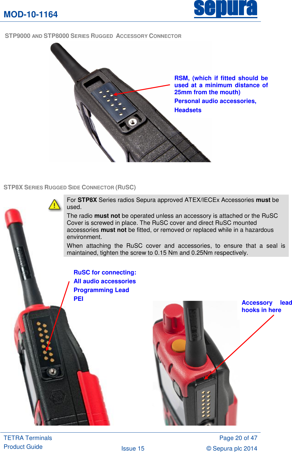 MOD-10-1164 sepura  TETRA Terminals Product Guide  Page 20 of 47 Issue 15 © Sepura plc 2014    STP9000 AND STP8000 SERIES RUGGED  ACCESSORY CONNECTOR   STP8X SERIES RUGGED SIDE CONNECTOR (RUSC)                                RSM,  (which  if fitted should  be used at a minimum distance of 25mm from the mouth) Personal audio accessories, Headsets RuSC for connecting: All audio accessories Programming Lead PEI Accessory  lead hooks in here  For STP8X Series radios Sepura approved ATEX/IECEx Accessories must be used. The radio must not be operated unless an accessory is attached or the RuSC Cover is screwed in place. The RuSC cover and direct RuSC mounted accessories must not be fitted, or removed or replaced while in a hazardous environment. When  attaching  the  RuSC  cover  and  accessories,  to  ensure  that  a  seal  is maintained, tighten the screw to 0.15 Nm and 0.25Nm respectively.   