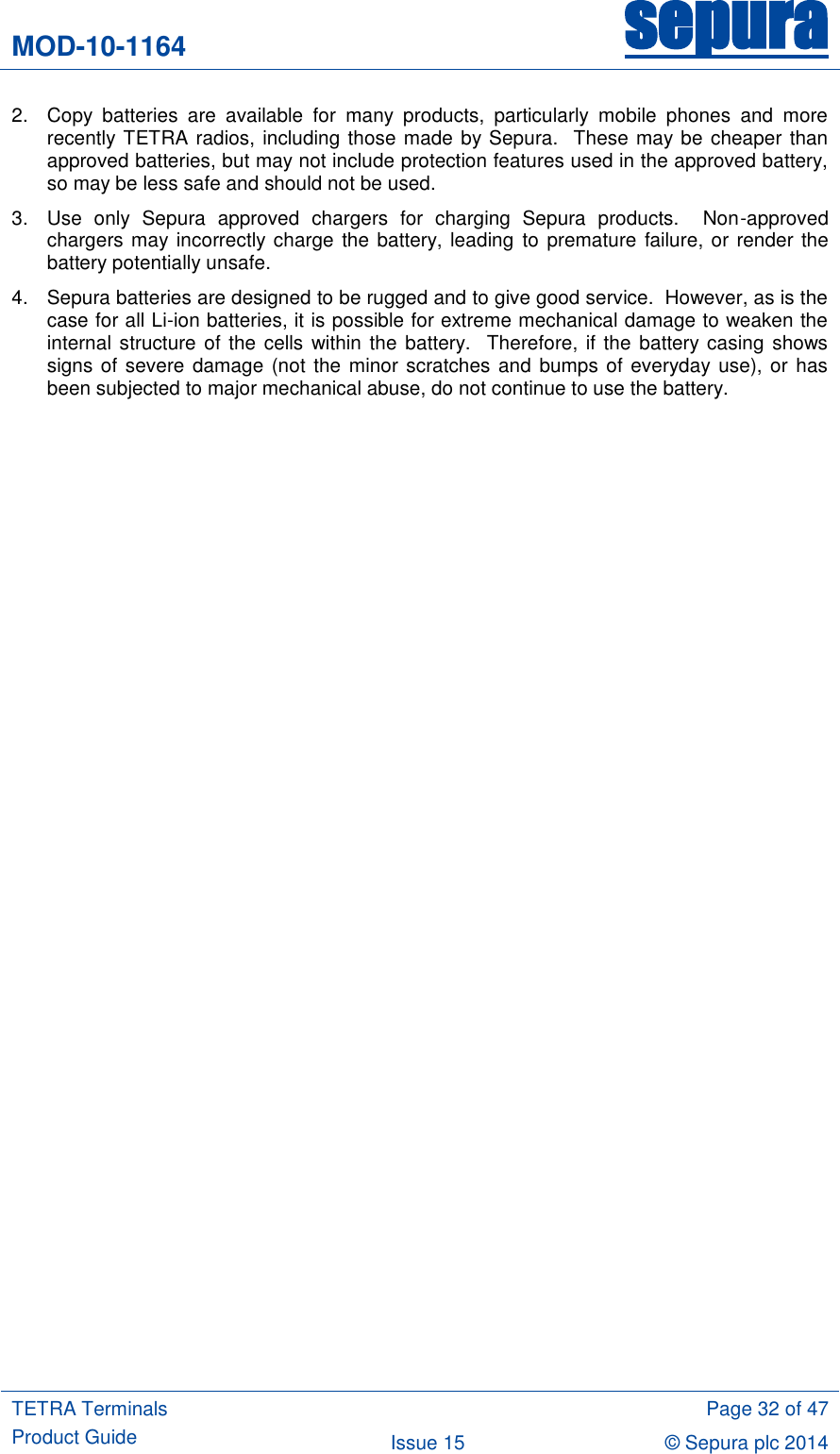 MOD-10-1164 sepura  TETRA Terminals Product Guide  Page 32 of 47 Issue 15 © Sepura plc 2014   2.  Copy  batteries  are  available  for  many  products,  particularly  mobile  phones  and  more recently TETRA radios, including those made by Sepura.  These may be cheaper than approved batteries, but may not include protection features used in the approved battery, so may be less safe and should not be used. 3.  Use  only  Sepura  approved  chargers  for  charging  Sepura  products.    Non-approved chargers may incorrectly charge the battery, leading to premature failure, or render the battery potentially unsafe.   4.  Sepura batteries are designed to be rugged and to give good service.  However, as is the case for all Li-ion batteries, it is possible for extreme mechanical damage to weaken the internal structure  of the cells within the battery.  Therefore, if the battery casing shows signs of severe damage (not the minor scratches and bumps of everyday use), or has been subjected to major mechanical abuse, do not continue to use the battery. 