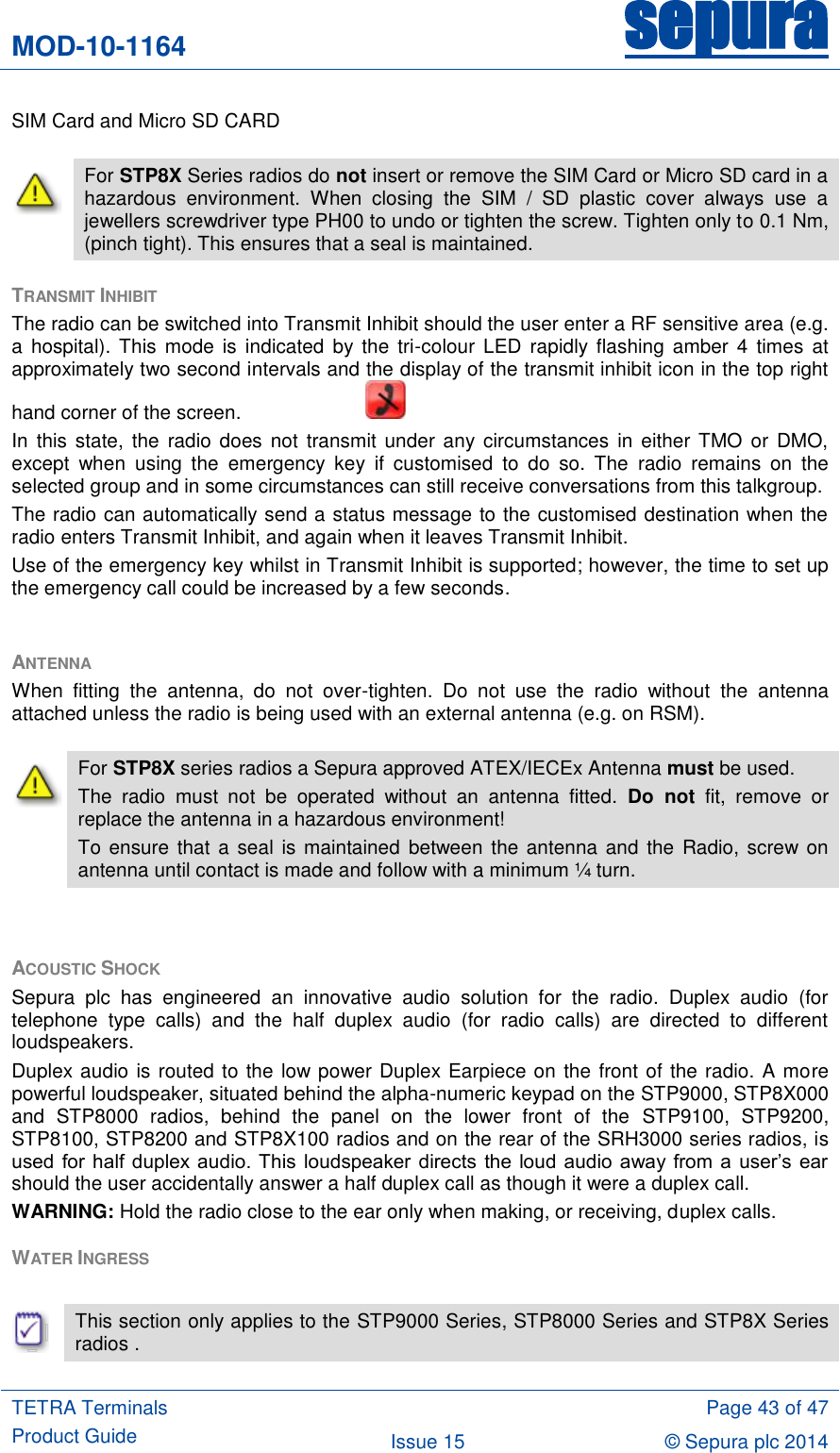 MOD-10-1164 sepura  TETRA Terminals Product Guide  Page 43 of 47 Issue 15 © Sepura plc 2014   SIM Card and Micro SD CARD TRANSMIT INHIBIT  The radio can be switched into Transmit Inhibit should the user enter a RF sensitive area (e.g. a  hospital). This  mode  is  indicated  by the  tri-colour  LED  rapidly flashing  amber  4 times  at approximately two second intervals and the display of the transmit inhibit icon in the top right hand corner of the screen.       In  this state,  the radio does  not transmit under  any circumstances  in either  TMO  or DMO, except  when  using  the  emergency  key  if  customised  to  do  so.  The  radio  remains  on  the selected group and in some circumstances can still receive conversations from this talkgroup. The radio can automatically send a status message to the customised destination when the radio enters Transmit Inhibit, and again when it leaves Transmit Inhibit. Use of the emergency key whilst in Transmit Inhibit is supported; however, the time to set up the emergency call could be increased by a few seconds.  ANTENNA When  fitting  the  antenna,  do  not  over-tighten.  Do  not  use  the  radio  without  the  antenna attached unless the radio is being used with an external antenna (e.g. on RSM).  ACOUSTIC SHOCK Sepura  plc  has  engineered  an  innovative  audio  solution  for  the  radio.  Duplex  audio  (for telephone  type  calls)  and  the  half  duplex  audio  (for  radio  calls)  are  directed  to  different loudspeakers.  Duplex audio is routed to the low power Duplex Earpiece on the front of the radio. A more powerful loudspeaker, situated behind the alpha-numeric keypad on the STP9000, STP8X000 and  STP8000  radios,  behind  the  panel  on  the  lower  front  of  the  STP9100,  STP9200, STP8100, STP8200 and STP8X100 radios and on the rear of the SRH3000 series radios, is used  for  half  duplex audio. This  loudspeaker  directs  the  loud  audio  away  from  a  user‟s  ear should the user accidentally answer a half duplex call as though it were a duplex call. WARNING: Hold the radio close to the ear only when making, or receiving, duplex calls. WATER INGRESS    This section only applies to the STP9000 Series, STP8000 Series and STP8X Series  radios .  For STP8X Series radios do not insert or remove the SIM Card or Micro SD card in a hazardous  environment.  When  closing  the  SIM  /  SD  plastic  cover  always  use  a jewellers screwdriver type PH00 to undo or tighten the screw. Tighten only to 0.1 Nm, (pinch tight). This ensures that a seal is maintained.  For STP8X series radios a Sepura approved ATEX/IECEx Antenna must be used. The  radio  must  not  be  operated  without  an  antenna  fitted.  Do  not  fit,  remove  or replace the antenna in a hazardous environment! To ensure that a seal is maintained  between the antenna and  the Radio, screw on antenna until contact is made and follow with a minimum ¼ turn. 