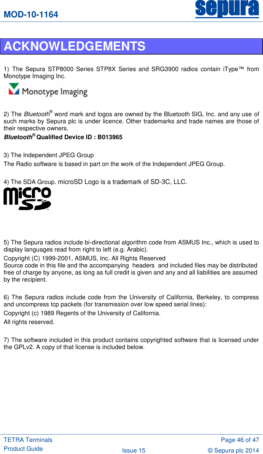 MOD-10-1164 sepura  TETRA Terminals Product Guide  Page 46 of 47 Issue 15 © Sepura plc 2014   ACKNOWLEDGEMENTS  1) The  Sepura  STP8000 Series STP8X  Series  and SRG3900  radios contain  iType™ from Monotype Imaging Inc.   2) The Bluetooth® word mark and logos are owned by the Bluetooth SIG, Inc. and any use of such marks by Sepura plc is under licence. Other trademarks and trade names are those of their respective owners. Bluetooth® Qualified Device ID : B013965  3) The Independent JPEG Group  The Radio software is based in part on the work of the Independent JPEG Group.  4) The SDA Group. microSD Logo is a trademark of SD-3C, LLC.     5) The Sepura radios include bi-directional algorithm code from ASMUS Inc., which is used to display languages read from right to left (e.g. Arabic). Copyright (C) 1999-2001, ASMUS, Inc. All Rights Reserved Source code in this file and the accompanying  headers  and included files may be distributed free of charge by anyone, as long as full credit is given and any and all liabilities are assumed by the recipient.  6) The Sepura radios include code from the University of California, Berkeley, to compress and uncompress tcp packets (for transmission over low speed serial lines):  Copyright (c) 1989 Regents of the University of California. All rights reserved.  7) The software included in this product contains copyrighted software that is licensed under the GPLv2. A copy of that license is included below.  