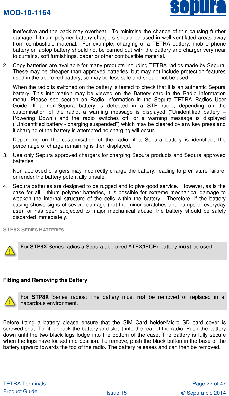 MOD-10-1164 sepura  TETRA Terminals Product Guide  Page 22 of 47 Issue 15 © Sepura plc 2014   ineffective and the pack may overheat.  To minimise the chance of this causing further damage, Lithium polymer battery chargers should be used in well ventilated areas away from  combustible  material.    For  example,  charging  of  a  TETRA  battery,  mobile  phone battery or laptop battery should not be carried out with the battery and charger very near to curtains, soft furnishings, paper or other combustible material. 2.  Copy batteries are available for many products including TETRA radios made by Sepura.  These may be cheaper than approved batteries, but may not include protection features used in the approved battery, so may be less safe and should not be used.  When the radio is switched on the battery is tested to check that it is an authentic Sepura battery.  This  information  may  be  viewed  on  the  Battery  card  in  the  Radio  Information menu.  Please  see  section  on  Radio  Information  in  the  Sepura  TETRA  Radios  User Guide.  If  a  non-Sepura  battery  is  detected  in  a  STP  radio,  depending  on  the customisation  of  the  radio,  a  warning  message  is  displayed  (“Unidentified  battery  – Powering  Down”)  and  the  radio  switches  off,  or  a  warning  message  is  displayed (“Unidentified battery - charging suspended”) which may be cleared by any key press and if charging of the battery is attempted no charging will occur. Depending  on  the  customisation  of  the  radio,  if  a  Sepura  battery  is  identified,  the percentage of charge remaining is then displayed. 3.  Use only Sepura approved chargers for charging Sepura products and Sepura approved batteries.  Non-approved chargers may incorrectly charge the battery, leading to premature failure, or render the battery potentially unsafe.   4.  Sepura batteries are designed to be rugged and to give good service.  However, as is the case  for all Lithium polymer  batteries, it is possible  for extreme mechanical damage to weaken  the  internal  structure  of  the  cells  within  the  battery.    Therefore,  if  the  battery casing shows signs of severe damage (not the minor scratches and bumps of everyday use),  or  has  been  subjected  to  major  mechanical  abuse,  the  battery  should  be  safely discarded immediately. STP8X SERIES BATTERIES    For STP8X Series radios a Sepura approved ATEX/IECEx battery must be used.   Fitting and Removing the Battery   For  STP8X  Series radios:  The  battery  must  not  be  removed  or  replaced  in  a hazardous environment.  Before  fitting  a  battery  please  ensure  that  the  SIM  Card  holder/Micro  SD  card  cover  is screwed shut. To fit, unpack the battery and slot it into the rear of the radio. Push the battery down until the two black lugs lodge into the bottom of the case. The battery  is fully secure when the lugs have locked into position. To remove, push the black button in the base of the battery upward towards the top of the radio. The battery releases and can then be removed.  