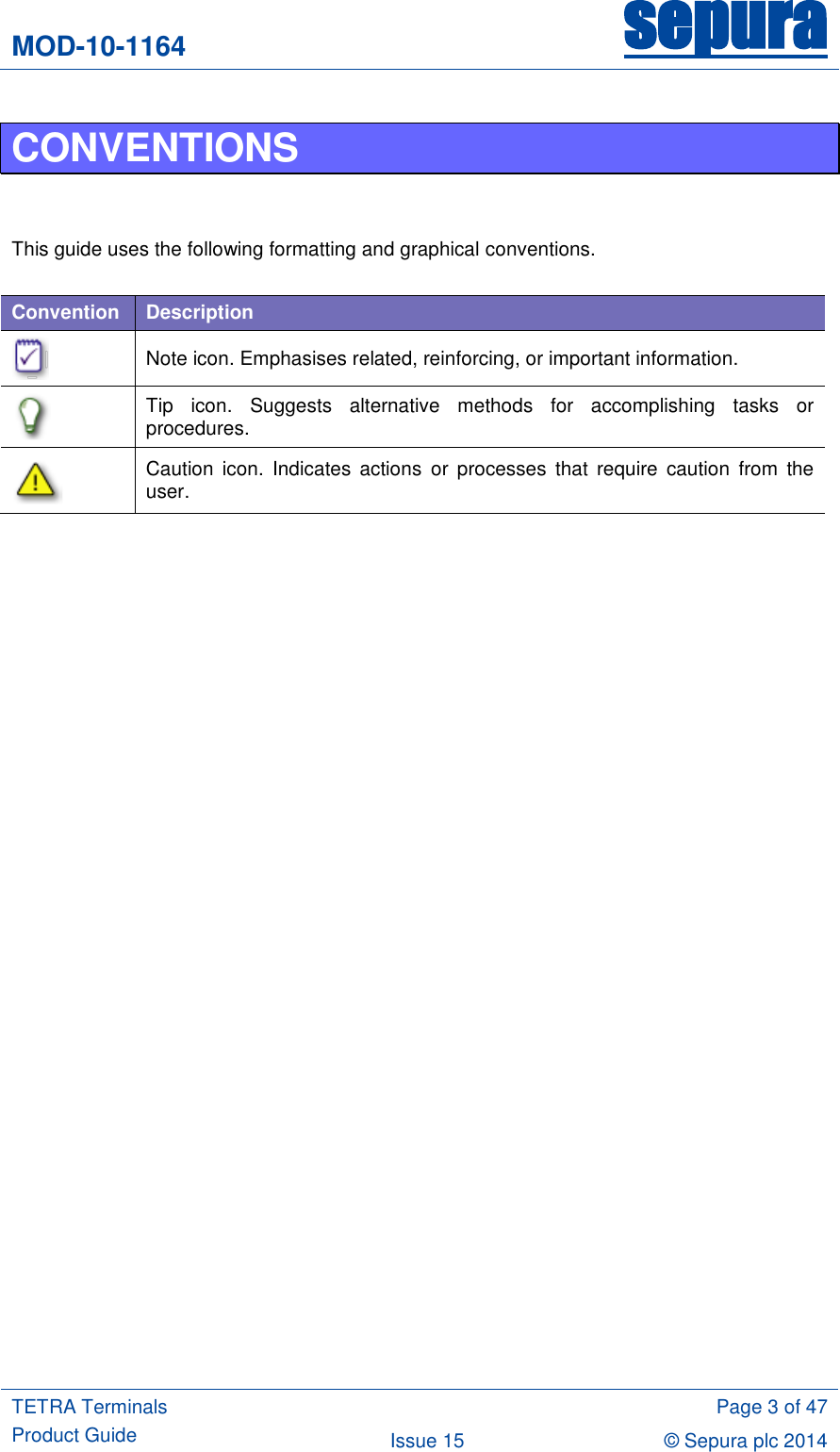 MOD-10-1164 sepura  TETRA Terminals Product Guide  Page 3 of 47 Issue 15 © Sepura plc 2014   CONVENTIONS   This guide uses the following formatting and graphical conventions.  Convention Description  Note icon. Emphasises related, reinforcing, or important information.  Tip  icon.  Suggests  alternative  methods  for  accomplishing  tasks  or procedures.  Caution  icon.  Indicates  actions  or  processes  that  require  caution  from  the user.   