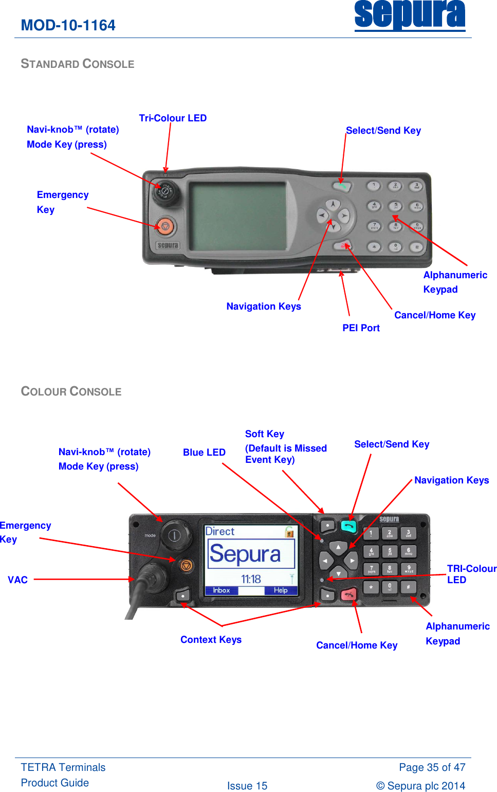 MOD-10-1164 sepura  TETRA Terminals Product Guide  Page 35 of 47 Issue 15 © Sepura plc 2014   STANDARD CONSOLE     COLOUR CONSOLE                       Navi-knob™ (rotate)  Mode Key (press) Navigation Keys Cancel/Home Key Select/Send Key Tri - Colour LED PEI Port Emergency Key Alphanumeric Keypad Alphanumeric Keypad Cancel/Home Key Navigation Keys Emergency Key Navi-knob™ (rotate) Mode Key (press)  Select/Send Key TRI-Colour LED  Context Keys  VAC  Soft Key (Default is Missed Event Key)  Blue LED  