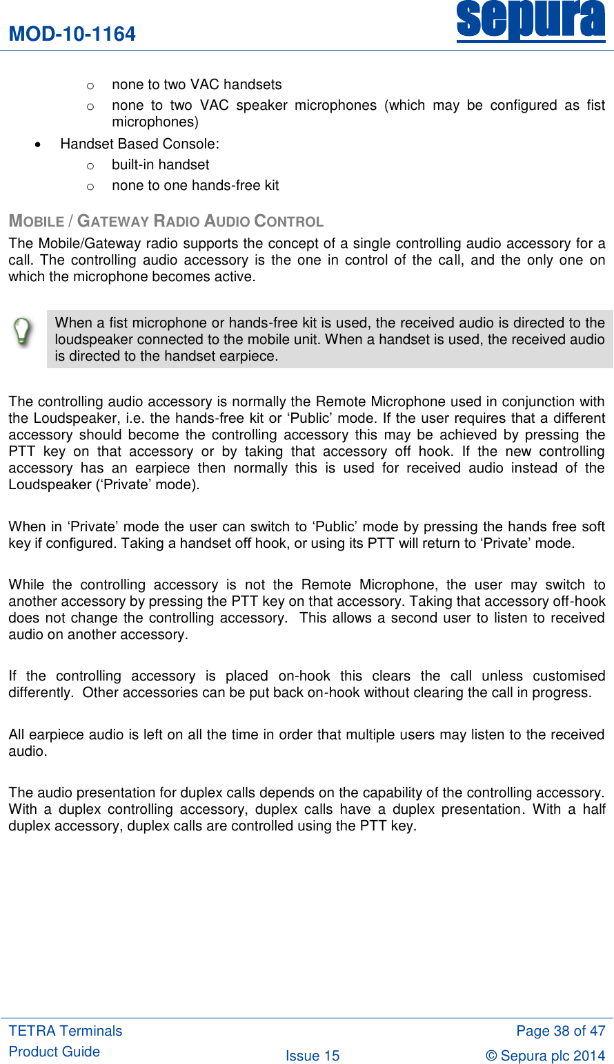 MOD-10-1164 sepura  TETRA Terminals Product Guide  Page 38 of 47 Issue 15 © Sepura plc 2014   o  none to two VAC handsets o  none  to  two  VAC  speaker  microphones  (which  may  be  configured  as  fist microphones)   Handset Based Console: o  built-in handset o  none to one hands-free kit MOBILE / GATEWAY RADIO AUDIO CONTROL The Mobile/Gateway radio supports the concept of a single controlling audio accessory for a call. The controlling  audio accessory  is the  one  in control  of the call, and the only  one  on which the microphone becomes active.   When a fist microphone or hands-free kit is used, the received audio is directed to the loudspeaker connected to the mobile unit. When a handset is used, the received audio is directed to the handset earpiece.  The controlling audio accessory is normally the Remote Microphone used in conjunction with the Loudspeaker, i.e. the hands-free kit or „Public‟ mode. If the user requires that a different accessory  should  become  the  controlling  accessory  this  may be  achieved  by pressing  the PTT  key  on  that  accessory  or  by  taking  that  accessory  off  hook.  If  the  new  controlling accessory  has  an  earpiece  then  normally  this  is  used  for  received  audio  instead  of  the Loudspeaker („Private‟ mode).  When in „Private‟ mode the user can switch to „Public‟ mode by pressing the hands free soft key if configured. Taking a handset off hook, or using its PTT will return to „Private‟ mode.  While  the  controlling  accessory  is  not  the  Remote  Microphone,  the  user  may  switch  to another accessory by pressing the PTT key on that accessory. Taking that accessory off-hook does not change the controlling accessory.  This allows a second user to listen to received audio on another accessory.  If  the  controlling  accessory  is  placed  on-hook  this  clears  the  call  unless  customised differently.  Other accessories can be put back on-hook without clearing the call in progress.   All earpiece audio is left on all the time in order that multiple users may listen to the received audio.  The audio presentation for duplex calls depends on the capability of the controlling accessory. With  a  duplex  controlling  accessory,  duplex  calls  have  a  duplex  presentation.  With  a  half duplex accessory, duplex calls are controlled using the PTT key.         