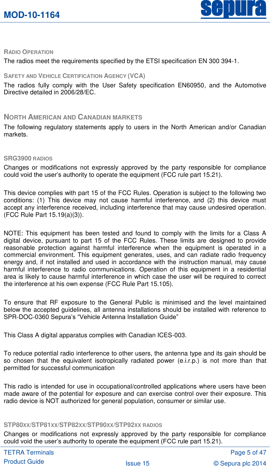 MOD-10-1164 sepura  TETRA Terminals Product Guide  Page 5 of 47 Issue 15 © Sepura plc 2014    RADIO OPERATION The radios meet the requirements specified by the ETSI specification EN 300 394-1.  SAFETY AND VEHICLE CERTIFICATION AGENCY (VCA) The  radios  fully  comply  with  the  User  Safety  specification  EN60950,  and  the  Automotive Directive detailed in 2006/28/EC.  NORTH AMERICAN AND CANADIAN MARKETS The following regulatory statements  apply to users in the North American and/or Canadian markets.  SRG3900 RADIOS Changes  or  modifications  not  expressly  approved  by  the  party  responsible  for  compliance could void the user‟s authority to operate the equipment (FCC rule part 15.21).  This device complies with part 15 of the FCC Rules. Operation is subject to the following two conditions:  (1)  This  device  may  not  cause  harmful  interference,  and  (2)  this  device  must accept any interference received, including interference that may cause undesired operation. (FCC Rule Part 15.19(a)(3)).  NOTE:  This  equipment has been  tested  and found  to comply with  the  limits for a  Class  A digital  device,  pursuant to part  15 of the  FCC  Rules. These  limits are  designed  to provide reasonable  protection  against  harmful  interference  when  the  equipment  is  operated  in  a commercial environment. This equipment generates, uses, and can radiate radio frequency energy and, if not installed and used in accordance with the instruction manual, may cause harmful  interference  to  radio  communications.  Operation  of  this  equipment  in  a  residential area is likely to cause harmful interference in which case the user will be required to correct the interference at his own expense (FCC Rule Part 15.105).  To  ensure  that  RF  exposure  to  the  General  Public  is  minimised  and  the  level  maintained below the accepted guidelines, all antenna installations should be installed with reference to SPR-DOC-0360 Sepura‟s “Vehicle Antenna Installation Guide”  This Class A digital apparatus complies with Canadian ICES-003.  To reduce potential radio interference to other users, the antenna type and its gain should be so  chosen  that  the  equivalent  isotropically  radiated  power  (e.i.r.p.)  is  not  more  than  that permitted for successful communication  This radio is intended for use in occupational/controlled applications where users have been made aware of the potential for exposure and can exercise control over their exposure. This radio device is NOT authorized for general population, consumer or similar use.  STP80XX/STP81XX/STP82XX/STP90XX/STP92XX RADIOS Changes  or  modifications  not  expressly  approved  by  the  party  responsible  for  compliance could void the user‟s authority to operate the equipment (FCC rule part 15.21). 