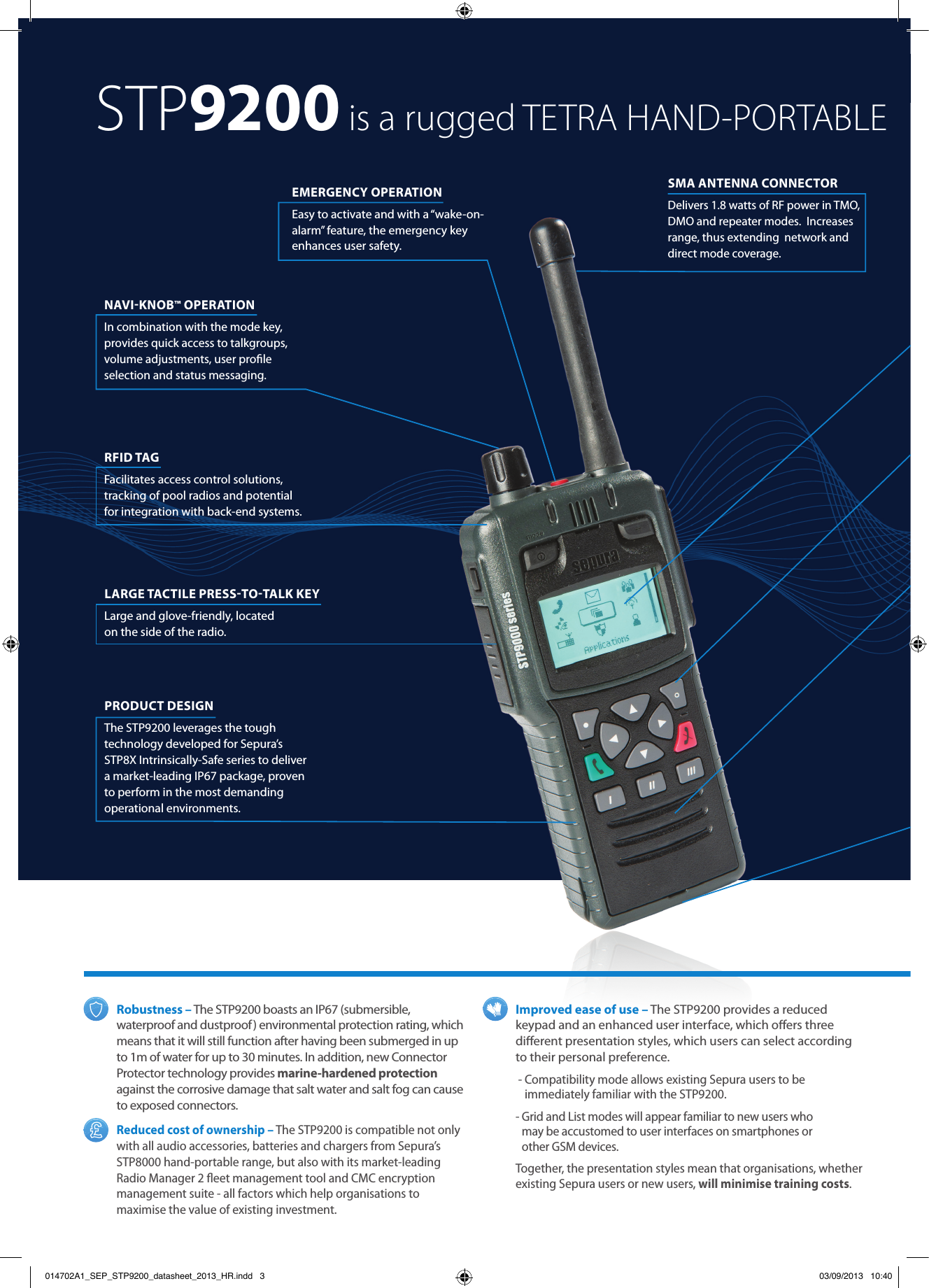 Robustness – The STP9200 boasts an IP67 (submersible, waterproof and dustproof ) environmental protection rating, which means that it will still function after having been submerged in up to 1m of water for up to 30 minutes. In addition, new Connector Protector technology provides marine-hardened protection against the corrosive damage that salt water and salt fog can cause to exposed connectors.Reduced cost of ownership – The STP9200 is compatible not only  with all audio accessories, batteries and chargers from Sepura’s  STP8000 hand-portable range, but also with its market-leading Radio Manager 2 ﬂeet management tool and CMC encryption management suite - all factors which help organisations to maximise the value of existing investment.Improved ease of use – The STP9200 provides a reduced keypad and an enhanced user interface, which oﬀers three diﬀerent presentation styles, which users can select according to their personal preference. -  Compatibility mode allows existing Sepura users to be immediately familiar with the STP9200. -  Grid and List modes will appear familiar to new users who  may be accustomed to user interfaces on smartphones or  other GSM devices.Together, the presentation styles mean that organisations, whether existing Sepura users or new users, will minimise training costs.EMERGENCY OPERATION Easy to activate and with a “wake-on-alarm” feature, the emergency key enhances user safety. RFID TAG Facilitates access control solutions, tracking of pool radios and potential for integration with back-end systems.NAVIKNOB™ OPERATION In combination with the mode key, provides quick access to talkgroups, volume adjustments, user proﬁle selection and status messaging. PRODUCT DESIGN  The STP9200 leverages the tough technology developed for Sepura’s STP8X Intrinsically-Safe series to deliver a market-leading IP67 package, proven to perform in the most demanding operational environments. LARGE TACTILE PRESSTOTALK KEY Large and glove-friendly, located  on the side of the radio.SMA ANTENNA CONNECTOR Delivers 1.8 watts of RF power in TMO, DMO and repeater modes.  Increases range, thus extending  network and direct mode coverage. STP9200 is a rugged TETRA HAND-PORTABLE014702A1_SEP_STP9200_datasheet_2013_HR.indd   3 03/09/2013   10:40