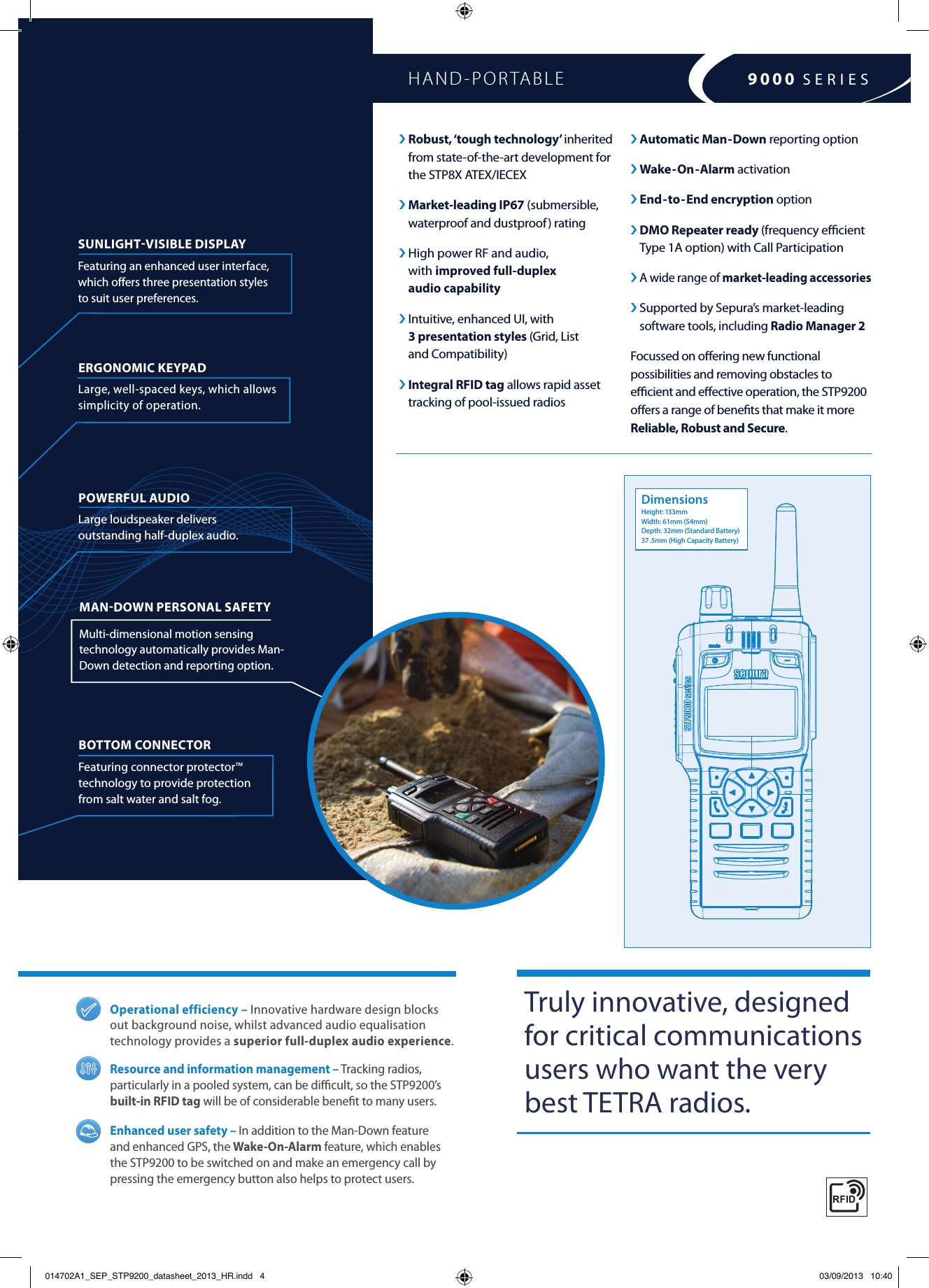 ›  Robust, ‘tough technology’ inherited  from state-of-the-art development for  the STP8X ATEX/IECEX ›  Market-leading  IP67 (submersible, waterproof and dustproof ) rating ›  High power RF and audio,  with improved full-duplex  audio capability   ›  Intuitive, enhanced UI, with  3 presentation styles (Grid, List  and Compatibility)›  Integral RFID tag allows rapid asset tracking of pool-issued radiosSTP9200 is a rugged TETRA HAND-PORTABLESUNLIGHTVISIBLE DISPLAY Featuring an enhanced user interface, which oﬀers three presentation styles to suit user preferences.BOTTOM CONNECTOR  Featuring connector protector™ technology to provide protection  from salt water and salt fog.ERGONOMIC KEYPAD  Large, well-spaced keys, which allows simplicity of operation.POWERFUL AUDIO  Large loudspeaker delivers  outstanding half-duplex audio.Operational efficiency – Innovative hardware design blocks out background noise, whilst advanced audio equalisation technology provides a superior full-duplex audio experience.Resource and information management – Tracking radios, particularly in a pooled system, can be diﬃcult, so the STP9200’s built-in RFID tag will be of considerable beneﬁt to many users.Enhanced user safety – In addition to the Man-Down feature and enhanced GPS, the Wake-On-Alarm feature, which enables the STP9200 to be switched on and make an emergency call by pressing the emergency button also helps to protect users.HAND-PORTABLE Truly innovative, designed for critical communications users who want the very best TETRA radios. 9000 SERIES› Automatic Man-Down reporting option › Wake-On-Alarm activation› End-to-End encryption option ›  DMO Repeater ready (frequency eﬃcient Type 1A option) with Call Participation› A wide range of market-leading accessories›  Supported by Sepura’s market-leading software tools, including Radio Manager 2 Focussed on oﬀering new functional possibilities and removing obstacles to eﬃcient and eﬀective operation, the STP9200 oﬀers a range of beneﬁts that make it more Reliable, Robust and Secure.MANDOWN PERSONAL SAFETY Multi-dimensional motion sensing technology automatically provides Man-Down detection and reporting option.DimensionsHeight: 133mmWidth: 61mm (54mm)Depth: 32mm (Standard Battery)37 .5mm (High Capacity Battery)014702A1_SEP_STP9200_datasheet_2013_HR.indd   4 03/09/2013   10:40