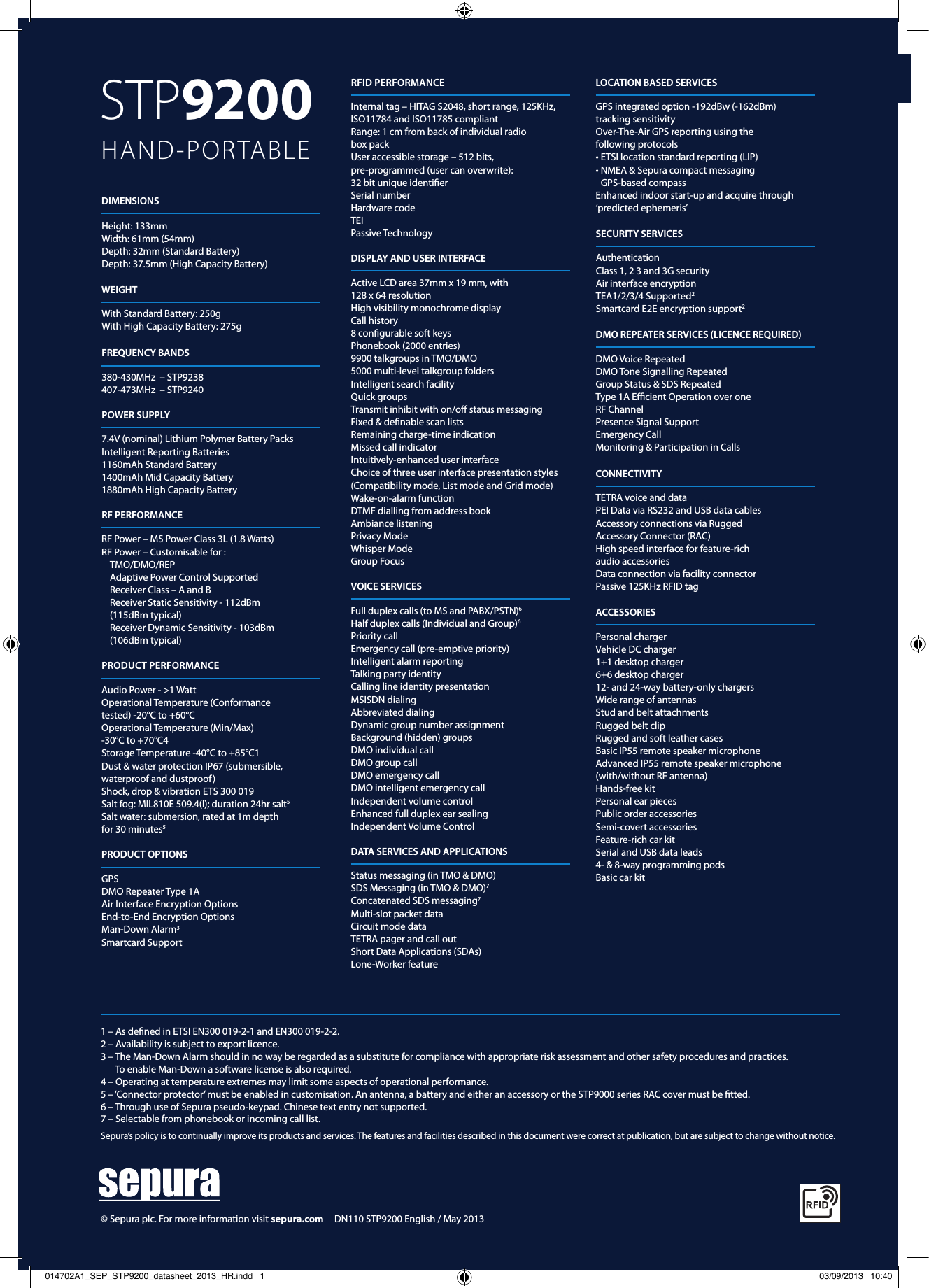 STP9200  HAND-PORTABLE1 – As deﬁned in ETSI EN300 019-2-1 and EN300 019-2-2. 2 – Availability is subject to export licence. 3 –  The Man-Down Alarm should in no way be regarded as a substitute for compliance with appropriate risk assessment and other safety procedures and practices.  To enable Man-Down a software license is also required.4 – Operating at temperature extremes may limit some aspects of operational performance. 5 –  ‘Connector protector’ must be enabled in customisation. An antenna, a battery and either an accessory or the STP9000 series RAC cover must be ﬁtted.6 – Through use of Sepura pseudo-keypad. Chinese text entry not supported.7 – Selectable from phonebook or incoming call list.Sepura’s policy is to continually improve its products and services. The features and facilities described in this document were correct at publication, but are subject to change without notice.  RFID PERFORMANCEInternal tag – HITAG S2048, short range, 125KHz, ISO11784 and ISO11785 compliantRange: 1 cm from back of individual radio  box pack User accessible storage – 512 bits,  pre-programmed (user can overwrite):  32 bit unique identiﬁerSerial number Hardware codeTEI Passive TechnologyRF PERFORMANCERF Power – MS Power Class 3L (1.8 Watts)RF Power – Customisable for :TMO/DMO/REPAdaptive Power Control SupportedReceiver Class – A and BReceiver Static Sensitivity - 112dBm  (115dBm typical)Receiver Dynamic Sensitivity - 103dBm  (106dBm typical)POWER SUPPLY7.4V (nominal) Lithium Polymer Battery PacksIntelligent Reporting Batteries1160mAh Standard Battery1400mAh Mid Capacity Battery1880mAh High Capacity BatteryFREQUENCY BANDS380-430MHz  – STP9238407-473MHz  – STP9240 WEIGHTWith Standard Battery: 250gWith High Capacity Battery: 275gDIMENSIONSHeight: 133mmWidth: 61mm (54mm)Depth: 32mm (Standard Battery)Depth: 37.5mm (High Capacity Battery)DATA SERVICES AND APPLICATIONSStatus messaging (in TMO &amp; DMO)SDS Messaging (in TMO &amp; DMO)7Concatenated SDS messaging7Multi-slot packet dataCircuit mode dataTETRA pager and call outShort Data Applications (SDAs)Lone-Worker featureVOICE SERVICESFull duplex calls (to MS and PABX/PSTN)6Half duplex calls (Individual and Group)6Priority callEmergency call (pre-emptive priority)Intelligent alarm reportingTalking party identityCalling line identity presentationMSISDN dialingAbbreviated dialingDynamic group number assignmentBackground (hidden) groupsDMO individual callDMO group callDMO emergency callDMO intelligent emergency callIndependent volume controlEnhanced full duplex ear sealingIndependent Volume ControlDISPLAY AND USER INTERFACEActive LCD area 37mm x 19 mm, with128 x 64 resolution  High visibility monochrome display Call history 8 conﬁgurable soft keys Phonebook (2000 entries) 9900 talkgroups in TMO/DMO 5000 multi-level talkgroup folders Intelligent search facility Quick groups Transmit inhibit with on/oﬀ status messaging Fixed &amp; deﬁnable scan lists Remaining charge-time indicationMissed call indicatorIntuitively-enhanced user interfaceChoice of three user interface presentation styles(Compatibility mode, List mode and Grid mode)Wake-on-alarm functionDTMF dialling from address bookAmbiance listeningPrivacy ModeWhisper ModeGroup FocusGPS DMO Repeater Type 1A  Air Interface Encryption Options  End-to-End Encryption Options  Man-Down Alarm3Smartcard SupportPRODUCT OPTIONSLOCATION BASED SERVICESGPS integrated option -192dBw (-162dBm)  tracking sensitivityOver-The-Air GPS reporting using the  following protocols• ETSI location standard reporting (LIP)•  NMEA &amp; Sepura compact messaging  GPS-based compassEnhanced indoor start-up and acquire through ‘predicted ephemeris’SECURITY SERVICESAuthenticationClass 1, 2 3 and 3G securityAir interface encryptionTEA1/2/3/4 Supported2Smartcard E2E encryption support2DMO REPEATER SERVICES (LICENCE REQUIRED)DMO Voice RepeatedDMO Tone Signalling RepeatedGroup Status &amp; SDS RepeatedType 1A Eﬃcient Operation over one RF ChannelPresence Signal SupportEmergency Call Monitoring &amp; Participation in Calls CONNECTIVITYTETRA voice and dataPEI Data via RS232 and USB data cablesAccessory connections via Rugged  Accessory Connector (RAC)High speed interface for feature-rich  audio accessoriesData connection via facility connectorPassive 125KHz RFID tagACCESSORIESPersonal chargerVehicle DC charger1+1 desktop charger6+6 desktop charger12- and 24-way battery-only chargersWide range of antennasStud and belt attachmentsRugged belt clipRugged and soft leather casesBasic IP55 remote speaker microphoneAdvanced IP55 remote speaker microphone(with/without RF antenna)Hands-free kitPersonal ear piecesPublic order accessoriesSemi-covert accessoriesFeature-rich car kitSerial and USB data leads4- &amp; 8-way programming podsBasic car kit© Sepura plc. For more information visit sepura.com     DN110 STP9200 English / May 2013PRODUCT PERFORMANCEAudio Power - &gt;1 WattOperational Temperature (Conformancetested) -20°C to +60°COperational Temperature (Min/Max)-30°C to +70°C4Storage Temperature -40°C to +85°C1Dust &amp; water protection IP67 (submersible,waterproof and dustproof)Shock, drop &amp; vibration ETS 300 019Salt fog: MIL810E 509.4(l); duration 24hr salt5Salt water: submersion, rated at 1m depthfor 30 minutes5014702A1_SEP_STP9200_datasheet_2013_HR.indd   1 03/09/2013   10:40