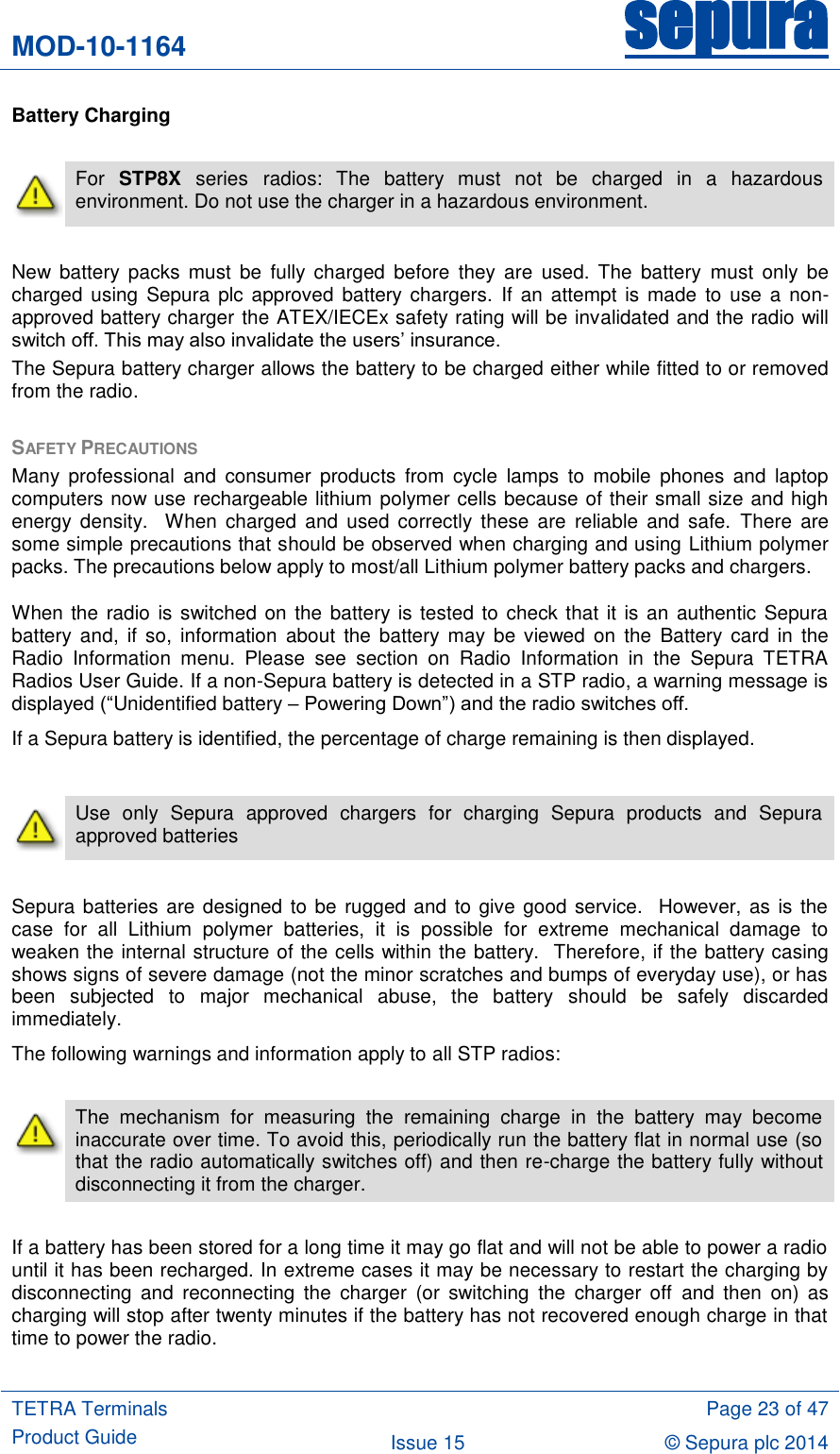 MOD-10-1164 sepura  TETRA Terminals Product Guide  Page 23 of 47 Issue 15 © Sepura plc 2014   Battery Charging   For  STP8X  series radios:  The  battery  must  not  be  charged  in  a  hazardous environment. Do not use the charger in a hazardous environment.  New  battery  packs  must  be  fully  charged  before  they  are  used.  The  battery  must  only  be charged  using  Sepura plc approved battery  chargers.  If  an attempt  is made  to use a non-approved battery charger the ATEX/IECEx safety rating will be invalidated and the radio will switch off. This may also invalidate the users‟ insurance. The Sepura battery charger allows the battery to be charged either while fitted to or removed from the radio.    SAFETY PRECAUTIONS Many  professional  and  consumer  products  from  cycle  lamps  to  mobile  phones  and  laptop computers now use rechargeable lithium polymer cells because of their small size and high energy  density.   When  charged  and  used  correctly  these  are  reliable  and  safe.  There  are some simple precautions that should be observed when charging and using Lithium polymer packs. The precautions below apply to most/all Lithium polymer battery packs and chargers. When the radio is switched on the battery is tested to check that it is an authentic Sepura battery  and, if so,  information  about  the  battery  may be viewed  on the  Battery card  in the Radio  Information  menu.  Please  see  section  on  Radio  Information  in  the  Sepura  TETRA Radios User Guide. If a non-Sepura battery is detected in a STP radio, a warning message is displayed (“Unidentified battery – Powering Down”) and the radio switches off. If a Sepura battery is identified, the percentage of charge remaining is then displayed.   Use  only  Sepura  approved  chargers  for  charging  Sepura  products  and  Sepura approved batteries   Sepura batteries are designed to be rugged and  to give good service.  However, as is the case  for  all  Lithium  polymer  batteries,  it  is  possible  for  extreme  mechanical  damage  to weaken the internal structure of the cells within the battery.  Therefore, if the battery casing shows signs of severe damage (not the minor scratches and bumps of everyday use), or has been  subjected  to  major  mechanical  abuse,  the  battery  should  be  safely  discarded immediately.  The following warnings and information apply to all STP radios:   The  mechanism  for  measuring  the  remaining  charge  in  the  battery  may  become inaccurate over time. To avoid this, periodically run the battery flat in normal use (so that the radio automatically switches off) and then re-charge the battery fully without disconnecting it from the charger.      If a battery has been stored for a long time it may go flat and will not be able to power a radio until it has been recharged. In extreme cases it may be necessary to restart the charging by disconnecting  and  reconnecting  the  charger  (or  switching  the  charger  off  and  then  on)  as charging will stop after twenty minutes if the battery has not recovered enough charge in that time to power the radio.  