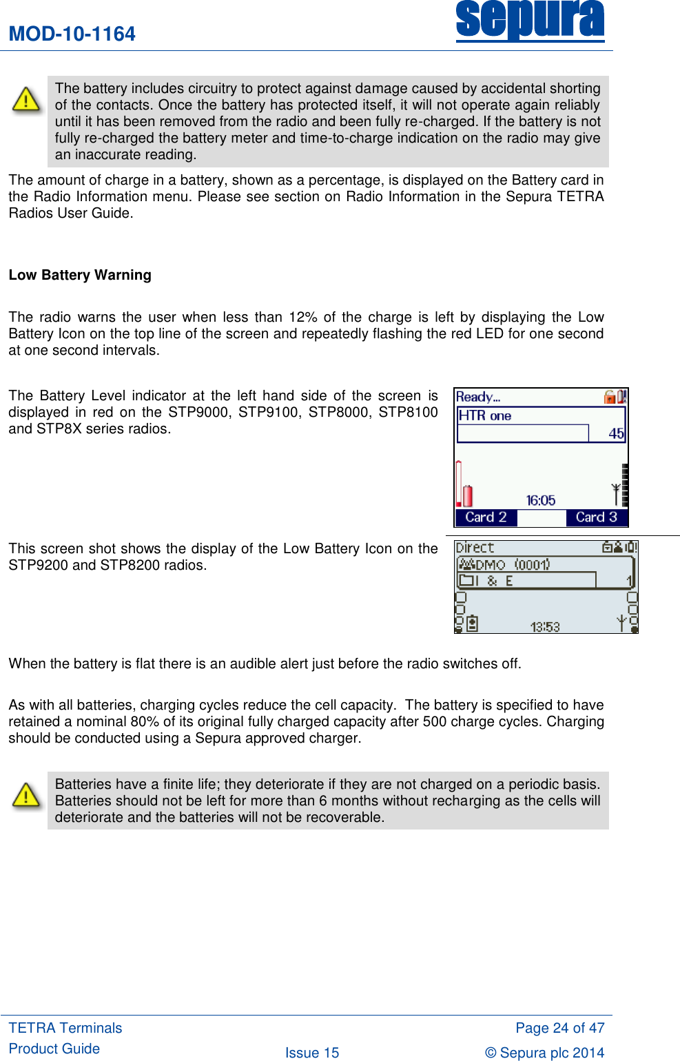 MOD-10-1164 sepura  TETRA Terminals Product Guide  Page 24 of 47 Issue 15 © Sepura plc 2014    The battery includes circuitry to protect against damage caused by accidental shorting of the contacts. Once the battery has protected itself, it will not operate again reliably until it has been removed from the radio and been fully re-charged. If the battery is not fully re-charged the battery meter and time-to-charge indication on the radio may give an inaccurate reading. The amount of charge in a battery, shown as a percentage, is displayed on the Battery card in the Radio Information menu. Please see section on Radio Information in the Sepura TETRA Radios User Guide.   Low Battery Warning  The  radio  warns  the user when  less  than 12%  of the charge  is left  by  displaying  the Low Battery Icon on the top line of the screen and repeatedly flashing the red LED for one second at one second intervals.  The  Battery Level  indicator  at  the  left  hand  side  of  the  screen  is displayed  in  red  on  the  STP9000,  STP9100,  STP8000,  STP8100 and STP8X series radios.    This screen shot shows the display of the Low Battery Icon on the STP9200 and STP8200 radios.  When the battery is flat there is an audible alert just before the radio switches off.  As with all batteries, charging cycles reduce the cell capacity.  The battery is specified to have retained a nominal 80% of its original fully charged capacity after 500 charge cycles. Charging should be conducted using a Sepura approved charger.   Batteries have a finite life; they deteriorate if they are not charged on a periodic basis.  Batteries should not be left for more than 6 months without recharging as the cells will deteriorate and the batteries will not be recoverable.  