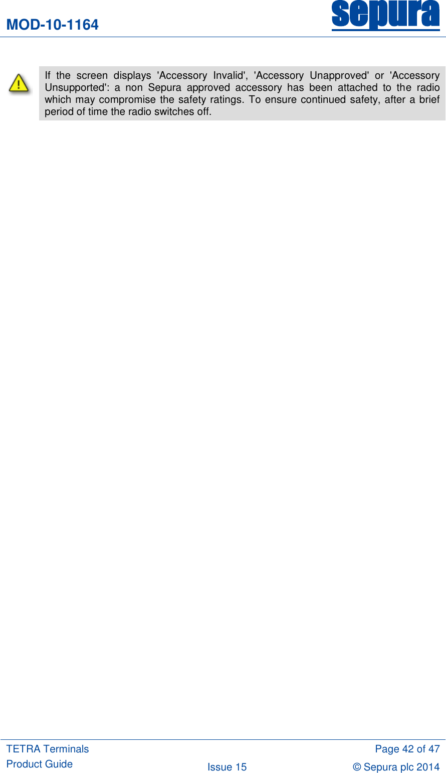 MOD-10-1164 sepura  TETRA Terminals Product Guide  Page 42 of 47 Issue 15 © Sepura plc 2014    If  the  screen  displays  &apos;Accessory  Invalid&apos;,  &apos;Accessory  Unapproved&apos;  or  &apos;Accessory Unsupported&apos;:  a  non  Sepura  approved  accessory  has  been  attached  to  the  radio which may compromise the safety ratings. To ensure continued safety, after a brief period of time the radio switches off. 