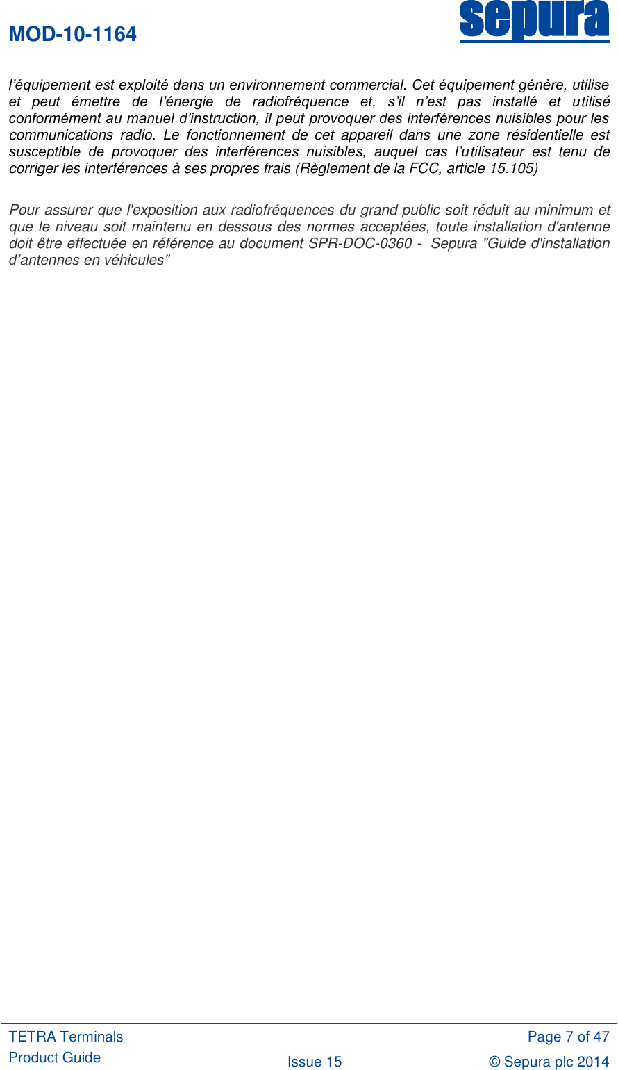 MOD-10-1164 sepura  TETRA Terminals Product Guide  Page 7 of 47 Issue 15 © Sepura plc 2014   l’équipement est exploité dans un environnement commercial. Cet équipement génère, utilise et  peut  émettre  de  l’énergie  de  radiofréquence  et,  s’il  n’est  pas  installé  et  utilisé conformément au manuel d’instruction, il peut provoquer des interférences nuisibles pour les communications  radio.  Le  fonctionnement  de  cet  appareil  dans  une  zone  résidentielle  est susceptible  de  provoquer  des  interférences  nuisibles,  auquel  cas  l’utilisateur  est  tenu  de corriger les interférences à ses propres frais (Règlement de la FCC, article 15.105)  Pour assurer que l&apos;exposition aux radiofréquences du grand public soit réduit au minimum et que le niveau soit maintenu en dessous des normes acceptées, toute installation d&apos;antenne doit être effectuée en référence au document SPR-DOC-0360 -  Sepura &quot;Guide d&apos;installation d’antennes en véhicules&quot; 