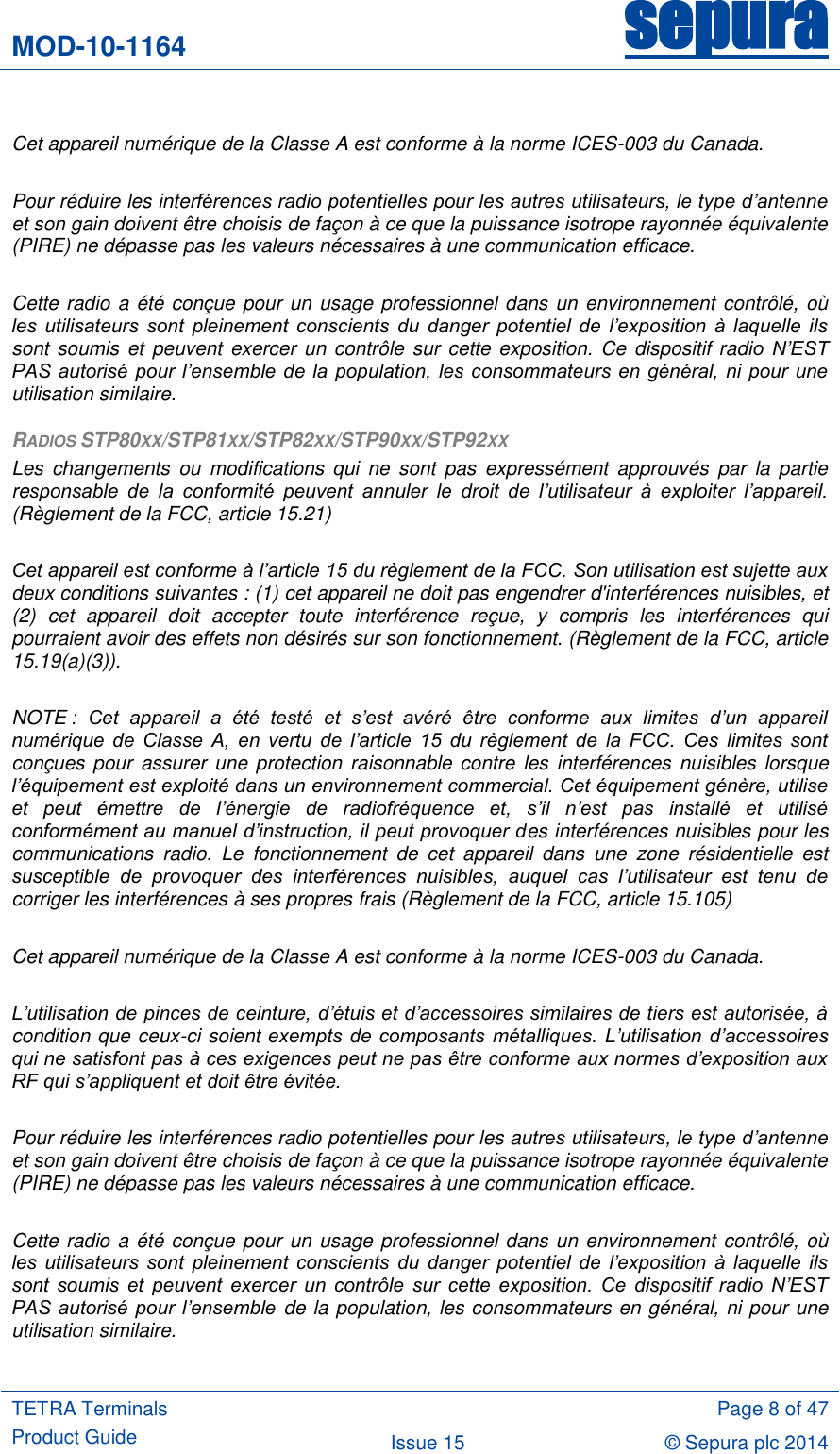 MOD-10-1164 sepura  TETRA Terminals Product Guide  Page 8 of 47 Issue 15 © Sepura plc 2014    Cet appareil numérique de la Classe A est conforme à la norme ICES-003 du Canada.  Pour réduire les interférences radio potentielles pour les autres utilisateurs, le type d’antenne et son gain doivent être choisis de façon à ce que la puissance isotrope rayonnée équivalente (PIRE) ne dépasse pas les valeurs nécessaires à une communication efficace.  Cette radio a été conçue pour un usage professionnel dans un environnement contrôlé, où les  utilisateurs  sont  pleinement  conscients  du  danger  potentiel  de  l’exposition  à  laquelle  ils sont soumis et peuvent  exercer un  contrôle sur cette exposition. Ce  dispositif radio  N’EST PAS autorisé pour l’ensemble de  la  population, les consommateurs en général, ni pour  une utilisation similaire. RADIOS STP80XX/STP81XX/STP82XX/STP90XX/STP92XX Les  changements  ou  modifications  qui  ne  sont  pas  expressément  approuvés  par  la  partie responsable  de  la  conformité  peuvent  annuler  le  droit  de  l’utilisateur  à  exploiter  l’appareil. (Règlement de la FCC, article 15.21)  Cet appareil est conforme à l’article 15 du règlement de la FCC. Son utilisation est sujette aux deux conditions suivantes : (1) cet appareil ne doit pas engendrer d&apos;interférences nuisibles, et (2)  cet  appareil  doit  accepter  toute  interférence  reçue,  y  compris  les  interférences  qui pourraient avoir des effets non désirés sur son fonctionnement. (Règlement de la FCC, article 15.19(a)(3)).  NOTE :  Cet  appareil  a  été  testé  et  s’est  avéré  être  conforme  aux  limites  d’un  appareil numérique  de  Classe  A,  en  vertu  de  l’article  15  du  règlement  de  la  FCC.  Ces  limites  sont conçues pour assurer une protection raisonnable contre les  interférences  nuisibles  lorsque l’équipement est exploité dans un environnement commercial. Cet équipement génère, utilise et  peut  émettre  de  l’énergie  de  radiofréquence  et,  s’il  n’est  pas  installé  et  utilisé conformément au manuel d’instruction, il peut provoquer des interférences nuisibles pour les communications  radio.  Le  fonctionnement  de  cet  appareil  dans  une  zone  résidentielle  est susceptible  de  provoquer  des  interférences  nuisibles,  auquel  cas  l’utilisateur  est  tenu  de corriger les interférences à ses propres frais (Règlement de la FCC, article 15.105)  Cet appareil numérique de la Classe A est conforme à la norme ICES-003 du Canada.  L’utilisation de pinces de ceinture, d’étuis et d’accessoires similaires de tiers est autorisée, à condition que ceux-ci soient exempts  de composants métalliques. L’utilisation  d’accessoires qui ne satisfont pas à ces exigences peut ne pas être conforme aux normes d’exposition aux RF qui s’appliquent et doit être évitée.  Pour réduire les interférences radio potentielles pour les autres utilisateurs, le type d’antenne et son gain doivent être choisis de façon à ce que la puissance isotrope rayonnée équivalente (PIRE) ne dépasse pas les valeurs nécessaires à une communication efficace.  Cette radio a été conçue pour un usage professionnel dans un environnement contrôlé, où les  utilisateurs  sont  pleinement  conscients  du  danger  potentiel  de  l’exposition  à  laquelle  ils sont  soumis  et  peuvent  exercer  un  contrôle  sur  cette  exposition.  Ce  dispositif  radio  N’EST PAS autorisé pour l’ensemble  de la population, les consommateurs en général, ni pour une utilisation similaire. 