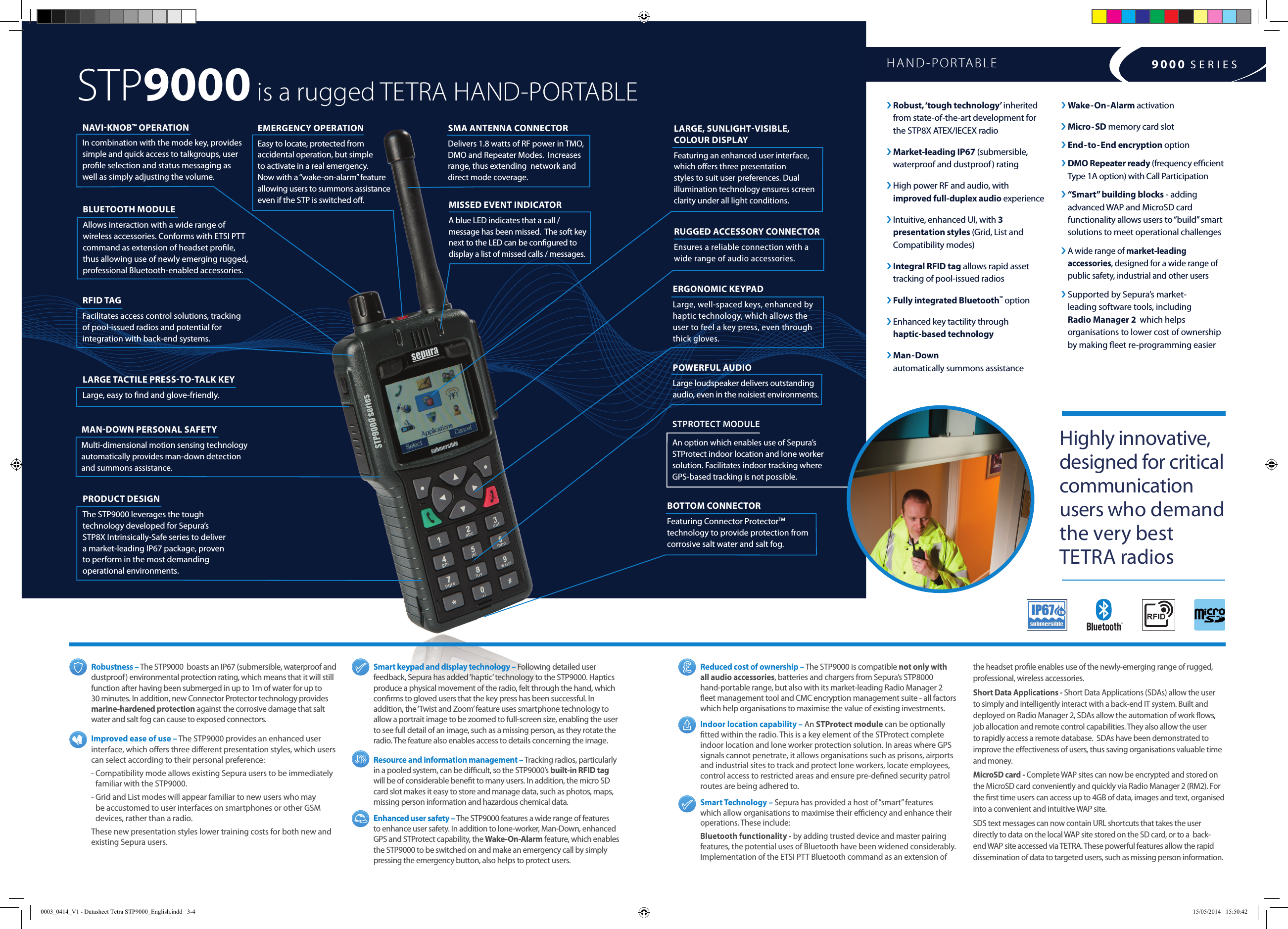  Robustness  – The STP9000  boasts an IP67 (submersible, waterproof and dustproof) environmental protection rating, which means that it will still function after having been submerged in up to 1m of water for up to 30 minutes. In addition, new Connector Protector technology provides marine-hardened protection against the corrosive damage that salt water and salt fog can cause to exposed connectors. Improved ease of use – The STP9000 provides an enhanced user interface, which oers three dierent presentation styles, which users can select according to their personal preference:-  Compatibility mode allows existing Sepura users to be immediately familiar with the STP9000. -  Grid and List modes will appear familiar to new users who may be accustomed to user interfaces on smartphones or other GSM devices, rather than a radio.These new presentation styles lower training costs for both new and existing Sepura users.Smart keypad and display technology – Following detailed user feedback, Sepura has added ‘haptic’ technology to the STP9000. Haptics produce a physical movement of the radio, felt through the hand, which conrms to gloved users that the key press has been successful. In addition, the ‘Twist and Zoom’ feature uses smartphone technology to allow a portrait image to be zoomed to full-screen size, enabling the user to see full detail of an image, such as a missing person, as they rotate the radio. The feature also enables access to details concerning the image. Resource and information management – Tracking radios, particularly in a pooled system, can be dicult, so the STP9000’s built-in RFID tag will be of considerable benet to many users. In addition, the micro SD card slot makes it easy to store and manage data, such as photos, maps, missing person information and hazardous chemical data.Enhanced user safety – The STP9000 features a wide range of features to enhance user safety. In addition to lone-worker, Man-Down, enhanced GPS and STProtect capability, the Wake-On-Alarm feature, which enables the STP9000 to be switched on and make an emergency call by simply pressing the emergency button, also helps to protect users.›  Robust, ‘tough technology’  inherited  from state-of-the-art development for  the STP8X ATEX/IECEX radio ›  Market-leading  IP67 (submersible, waterproof and dustproof) rating ›  High power RF and audio, with  improved full-duplex audio experience   ›  Intuitive, enhanced UI, with 3  presentation styles (Grid, List and Compatibility modes)›  Integral RFID tag allows rapid asset tracking of pool-issued radios› Fully integrated Bluetooth™ option ›  Enhanced key tactility through  haptic-based technology›  Man-Down  automatically summons assistance EMERGENCY OPERATION Easy to locate, protected from accidental operation, but simple  to activate in a real emergency. Now with a “wake-on-alarm” feature allowing users to summons assistance even if the STP is switched o. RFID TAG Facilitates access control solutions, tracking of pool-issued radios and potential for integration with back-end systems.NAVIKNOB™ OPERATION In combination with the mode key, provides simple and quick access to talkgroups, user prole selection and status messaging as well as simply adjusting the volume.PRODUCT DESIGN  The STP9000 leverages the tough technology developed for Sepura’s STP8X Intrinsically-Safe series to deliver a market-leading IP67 package, proven to perform in the most demanding operational environments.LARGE TACTILE PRESSTOTALK KEY Large, easy to nd and glove-friendly.STP9000 is a rugged TETRA HAND-PORTABLEMANDOWN PERSONAL SAFETY   Multi-dimensional motion sensing technology automatically provides man-down detection and summons assistance.Reduced cost of ownership – The STP9000 is compatible not only with  all audio accessories, batteries and chargers from Sepura’s STP8000  hand-portable range, but also with its market-leading Radio Manager 2  eet management tool and CMC encryption management suite - all factors which help organisations to maximise the value of existing investments.Indoor location capability – An STProtect module can be optionally tted within the radio. This is a key element of the STProtect complete indoor location and lone worker protection solution. In areas where GPS signals cannot penetrate, it allows organisations such as prisons, airports and industrial sites to track and protect lone workers, locate employees, control access to restricted areas and ensure pre-dened security patrol routes are being adhered to.Smart Technology – Sepura has provided a host of “smart” features which allow organisations to maximise their eciency and enhance their operations. These include:Bluetooth functionality - by adding trusted device and master pairing features, the potential uses of Bluetooth have been widened considerably.  Implementation of the ETSI PTT Bluetooth command as an extension of › Wake-On-Alarm activation› Micro-SD memory card slot› End-to-End encryption option›  DMO Repeater ready (frequency ecient Type 1A option) with Call Participation ›  “Smart” building blocks - adding advanced WAP and MicroSD card functionality allows users to “build” smart solutions to meet operational challenges›  A wide range of market-leading accessories, designed for a wide range of public safety, industrial and other users›  Supported by Sepura’s market- leading software tools, including  Radio Manager 2  which helps organisations to lower cost of ownership  by making eet re-programming easierHAND-PORTABLE 9000 SERIESHighly innovative, designed for critical communication  users who demand  the very best  TETRA radios the headset prole enables use of the newly-emerging range of rugged, professional, wireless accessories.Short Data Applications - Short Data Applications (SDAs) allow the user to simply and intelligently interact with a back-end IT system. Built and deployed on Radio Manager 2, SDAs allow the automation of work ows, job allocation and remote control capabilities. They also allow the user to rapidly access a remote database.  SDAs have been demonstrated to improve the eectiveness of users, thus saving organisations valuable time and money.MicroSD card - Complete WAP sites can now be encrypted and stored on the MicroSD card conveniently and quickly via Radio Manager 2 (RM2). For the rst time users can access up to 4GB of data, images and text, organised into a convenient and intuitive WAP site. SDS text messages can now contain URL shortcuts that takes the user directly to data on the local WAP site stored on the SD card, or to a  back-end WAP site accessed via TETRA. These powerful features allow the rapid dissemination of data to targeted users, such as missing person information.LARGE, SUNLIGHTVISIBLE, COLOUR DISPLAY Featuring an enhanced user interface, which oers three presentation styles to suit user preferences. Dual illumination technology ensures screen clarity under all light conditions.BOTTOM CONNECTOR  Featuring Connector ProtectorTM technology to provide protection from corrosive salt water and salt fog.ERGONOMIC KEYPAD  Large, well-spaced keys, enhanced by haptic technology, which allows the user to feel a key press, even through thick gloves.POWERFUL AUDIO  Large loudspeaker delivers outstanding audio, even in the noisiest environments.STPROTECT MODULE An option which enables use of Sepura’s STProtect indoor location and lone worker solution. Facilitates indoor tracking where GPS-based tracking is not possible.RUGGED ACCESSORY CONNECTOREnsures a reliable connection with a wide range of audio accessories.SMA ANTENNA CONNECTOR Delivers 1.8 watts of RF power in TMO, DMO and Repeater Modes.  Increases range, thus extending  network and direct mode coverage.MISSED EVENT INDICATORA blue LED indicates that a call / message has been missed.  The soft key next to the LED can be congured to display a list of missed calls / messages.BLUETOOTH MODULEAllows interaction with a wide range of wireless accessories. Conforms with ETSI PTT command as extension of headset prole, thus allowing use of newly emerging rugged, professional Bluetooth-enabled accessories.0003_0414_V1 - Datasheet Tetra STP9000_English.indd   3-4 15/05/2014   15:50:42