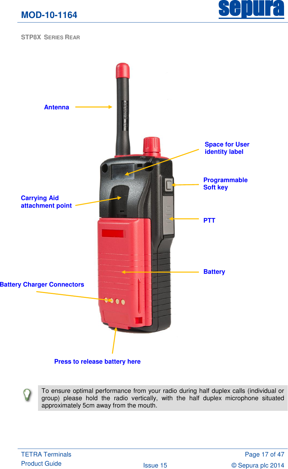 MOD-10-1164 sepura  TETRA Terminals Product Guide  Page 17 of 47 Issue 15 © Sepura plc 2014   STP8X  SERIES REAR          To ensure optimal performance from your radio during half duplex calls (individual or group)  please  hold  the  radio  vertically,  with  the  half  duplex  microphone  situated approximately 5cm away from the mouth.  Space for User identity label Programmable Soft key PTT Battery Battery Charger Connectors Antenna Carrying Aid attachment point Press to release battery here 