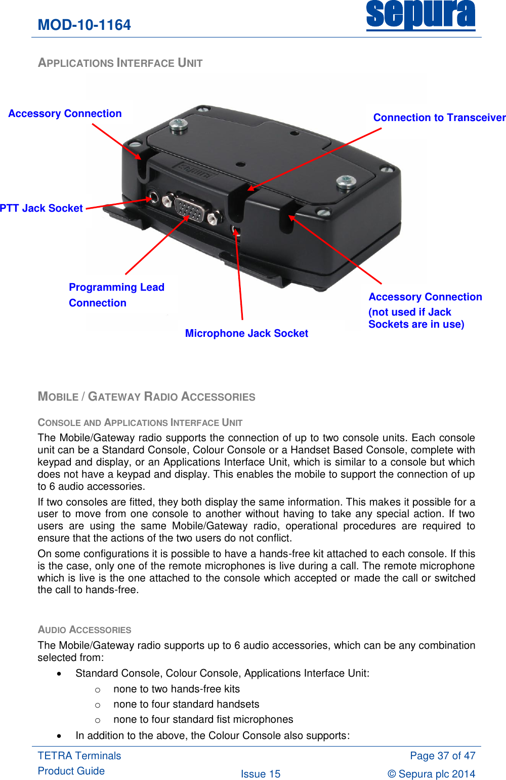 MOD-10-1164 sepura  TETRA Terminals Product Guide  Page 37 of 47 Issue 15 © Sepura plc 2014   APPLICATIONS INTERFACE UNIT     MOBILE / GATEWAY RADIO ACCESSORIES CONSOLE AND APPLICATIONS INTERFACE UNIT The Mobile/Gateway radio supports the connection of up to two console units. Each console unit can be a Standard Console, Colour Console or a Handset Based Console, complete with keypad and display, or an Applications Interface Unit, which is similar to a console but which does not have a keypad and display. This enables the mobile to support the connection of up to 6 audio accessories. If two consoles are fitted, they both display the same information. This makes it possible for a user to move from one console to another without having to take any special action. If two users  are  using  the  same  Mobile/Gateway  radio,  operational  procedures  are  required  to ensure that the actions of the two users do not conflict. On some configurations it is possible to have a hands-free kit attached to each console. If this is the case, only one of the remote microphones is live during a call. The remote microphone which is live is the one attached to the console which accepted or made the call or switched the call to hands-free.  AUDIO ACCESSORIES The Mobile/Gateway radio supports up to 6 audio accessories, which can be any combination selected from:   Standard Console, Colour Console, Applications Interface Unit: o  none to two hands-free kits o  none to four standard handsets o  none to four standard fist microphones   In addition to the above, the Colour Console also supports: Programming Lead Connection PTT Jack Socket Microphone Jack Socket Accessory Connection (not used if Jack Sockets are in use) Accessory Connection Connection to Transceiver 