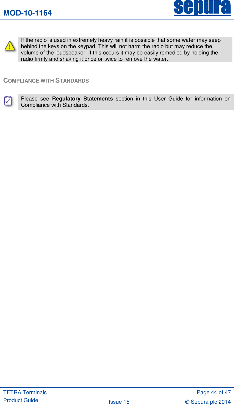 MOD-10-1164 sepura  TETRA Terminals Product Guide  Page 44 of 47 Issue 15 © Sepura plc 2014     If the radio is used in extremely heavy rain it is possible that some water may seep behind the keys on the keypad. This will not harm the radio but may reduce the volume of the loudspeaker. If this occurs it may be easily remedied by holding the radio firmly and shaking it once or twice to remove the water.  COMPLIANCE WITH STANDARDS   Please  see  Regulatory  Statements  section  in  this  User  Guide  for  information  on Compliance with Standards. 