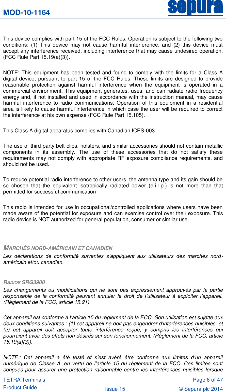 MOD-10-1164 sepura  TETRA Terminals Product Guide  Page 6 of 47 Issue 15 © Sepura plc 2014    This device complies with part 15 of the FCC Rules. Operation is subject to the following two conditions:  (1)  This  device  may  not  cause  harmful  interference,  and  (2)  this  device  must accept any interference received, including interference that may cause undesired operation. (FCC Rule Part 15.19(a)(3)).  NOTE:  This  equipment has been  tested  and found  to comply with  the  limits for a  Class  A digital  device,  pursuant to part  15 of the  FCC  Rules. These  limits are designed to provide reasonable  protection  against  harmful  interference  when  the  equipment  is  operated  in  a commercial environment. This equipment generates, uses, and can radiate radio frequency energy and, if not installed and used in accordance with the instruction manual, may cause harmful  interference  to  radio  communications.  Operation  of  this  equipment  in  a  residential area is likely to cause harmful interference in which case the user will be required to correct the interference at his own expense (FCC Rule Part 15.105).  This Class A digital apparatus complies with Canadian ICES-003.  The use of third-party belt-clips, holsters, and similar accessories should not contain metallic components  in  its  assembly.  The  use  of  these  accessories  that  do  not  satisfy  these requirements may not comply with appropriate RF exposure compliance requirements, and should not be used.  To reduce potential radio interference to other users, the antenna type and its gain should be so  chosen  that  the  equivalent  isotropically  radiated  power  (e.i.r.p.)  is  not  more  than  that permitted for successful communication  This radio is intended for use in occupational/controlled applications where users have been made aware of the potential for exposure and can exercise control over their exposure. This radio device is NOT authorized for general population, consumer or similar use.   MARCHÉS NORD-AMÉRICAIN ET CANADIEN Les  déclarations  de  conformité  suivantes  s’appliquent  aux  utilisateurs  des  marchés  nord-américain et/ou canadien.  RADIOS SRG3900 Les  changements  ou  modifications  qui  ne  sont  pas  expressément  approuvés  par  la  partie responsable  de  la  conformité  peuvent  annuler  le  droit  de  l’utilisateur  à  exploiter  l’appareil. (Règlement de la FCC, article 15.21)  Cet appareil est conforme à l’article 15 du règlement de la FCC. Son utilisation est sujette aux deux conditions suivantes : (1) cet appareil ne doit pas engendrer d&apos;interférences nuisibles, et (2)  cet  appareil  doit  accepter  toute  interférence  reçue,  y  compris  les  interférences  qui pourraient avoir des effets non désirés sur son fonctionnement. (Règlement de la FCC, article 15.19(a)(3)).  NOTE :  Cet  appareil  a  été  testé  et  s’est  avéré  être  conforme  aux  limites  d’un  appareil numérique  de  Classe  A,  en  vertu  de  l’article  15  du  règlement  de  la  FCC.  Ces  limites  sont conçues pour assurer une protection raisonnable contre les interférences  nuisibles  lorsque 