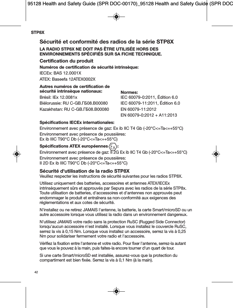 42Sécurité et conformité des radios de la série STP8XLA RADIO STP8X NE DOIT PAS ÊTRE UTILISÉE HORS DESENVIRONNEMENTS SPÉCIFIÉS SUR SA FICHE TECHNIQUE.Certification du produitNuméros de certification de sécurité intrinsèque:IECEx: BAS 12.0001XATEX: Baseefa 12ATEX0002XAutres numéros de certification de sécurité intrinsèque nationaux: Normes:Brésil: IEx 12.0081x IEC 60079-0:2011, Édition 6.0Biélorussie: RU C-GB.ГБ08.B00080 IEC 60079-11:2011, Édition 6.0Kazakhstan: RU C-GB.ГБ08.B00080 EN 60079-11:2012EN 60079-0:2012 + A11:2013Spécifications IECEx internationales:Environnement avec présence de gaz: Ex ib IIC T4 Gb (-20°C&lt;=Ta&lt;=+55°C)Environnement avec présence de poussières: Ex ib IIIC T90°C Db (-20°C&lt;=Ta&lt;=+55°C)Spécifications ATEX européennes        :Environnement avec présence de gaz: II 2G Ex ib IIC T4 Gb (-20°C&lt;=Ta&lt;=+55°C)Environnement avec présence de poussières: II 2D Ex ib IIIC T90°C Db (-20°C&lt;=Ta&lt;=+55°C) Sécurité d&apos;utilisation de la radio STP8XVeuillez respecter les instructions de sécurité suivantes pour les radios STP8X.Utilisez uniquement des batteries, accessoires et antennes ATEX/IECExintrinsèquement sûrs et approuvés par Sepura avec les radios de la série STP8x.Toute utilisation de batteries, d&apos;accessoires et d&apos;antennes non approuvés peutendommager le produit et entraînera sa non-conformité aux exigences desréglementations et aux cotes de sécurité.N&apos;installez ou ne retirez JAMAIS l&apos;antenne, la batterie, la carte Smart/microSD ou unautre accessoire lorsque vous utilisez la radio dans un environnement dangereux.N&apos;utilisez JAMAIS votre radio sans la protection RuSC (Rugged Side Connector)lorsqu&apos;aucun accessoire n&apos;est installé. Lorsque vous installez le couvercle RuSC,serrez la vis à 0,15 Nm. Lorsque vous installez un accessoire, serrez la vis à 0,25Nm pour solidariser fermement votre radio et l&apos;accessoire.Vérifiez la fixation entre l&apos;antenne et votre radio. Pour fixer l&apos;antenne, serrez-la autantque vous le pouvez à la main, puis faites-la encore tourner d&apos;un quart de tour.Si une carte Smart/microSD est installée, assurez-vous que la protection ducompartiment est bien fixée. Serrez la vis à 0,1 Nm (à la main).STP8X95128 Health and Safety Guide (SPR DOC-00170)_95128 Health and Safety Guide (SPR DOC