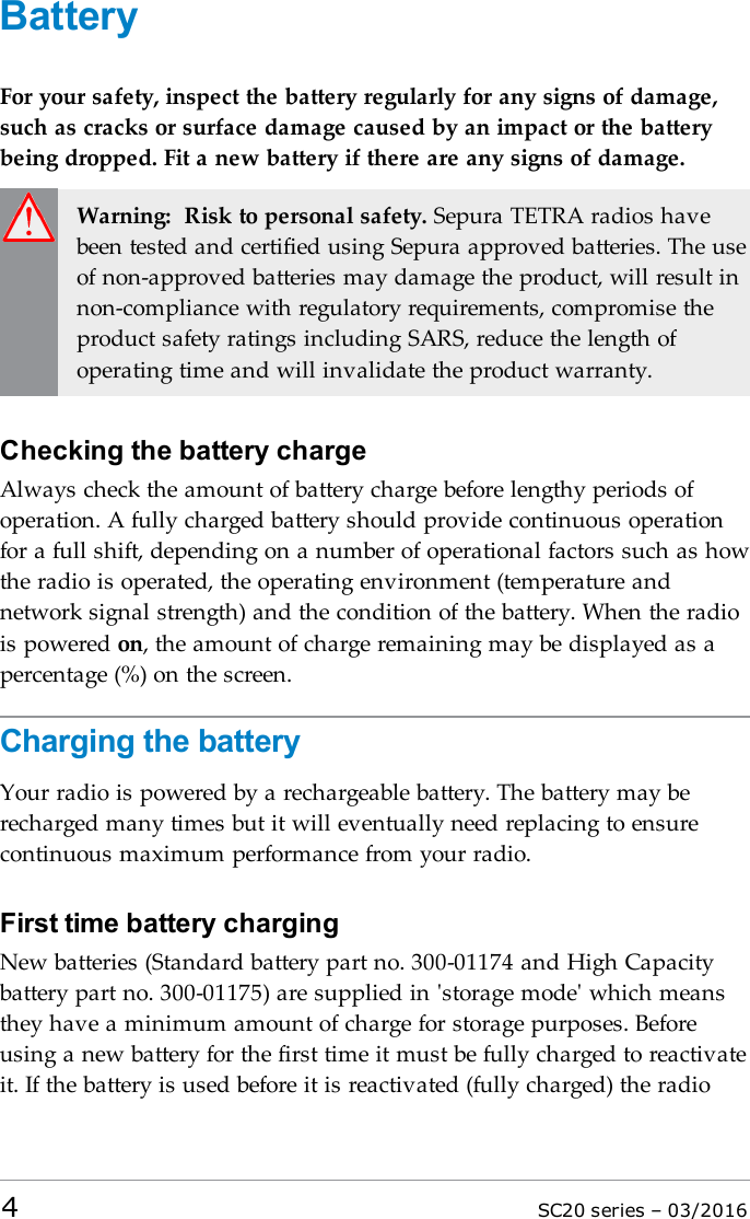 BatteryFor your safety, inspect the battery regularly for any signs of damage,such as cracks or surface damage caused by an impact or the batterybeing dropped. Fit a new battery if there are any signs of damage.Warning: Risk to personal safety. Sepura TETRA radios havebeen tested and certified using Sepura approved batteries. The useof non-approved batteries may damage the product, will result innon-compliance with regulatory requirements, compromise theproduct safety ratings including SARS, reduce the length ofoperating time and will invalidate the product warranty.Checking the battery chargeAlways check the amount of battery charge before lengthy periods ofoperation. A fully charged battery should provide continuous operationfor a full shift, depending on a number of operational factors such as howthe radio is operated, the operating environment (temperature andnetwork signal strength) and the condition of the battery. When the radiois powered on, the amount of charge remaining may be displayed as apercentage (%) on the screen.Charging the batteryYour radio is powered by a rechargeable battery. The battery may berecharged many times but it will eventually need replacing to ensurecontinuous maximum performance from your radio.First time battery chargingNew batteries (Standard battery part no. 300-01174 and High Capacitybattery part no. 300-01175) are supplied in &apos;storage mode&apos; which meansthey have a minimum amount of charge for storage purposes. Beforeusing a new battery for the first time it must be fully charged to reactivateit. If the battery is used before it is reactivated (fully charged) the radio4SC20 series – 03/2016