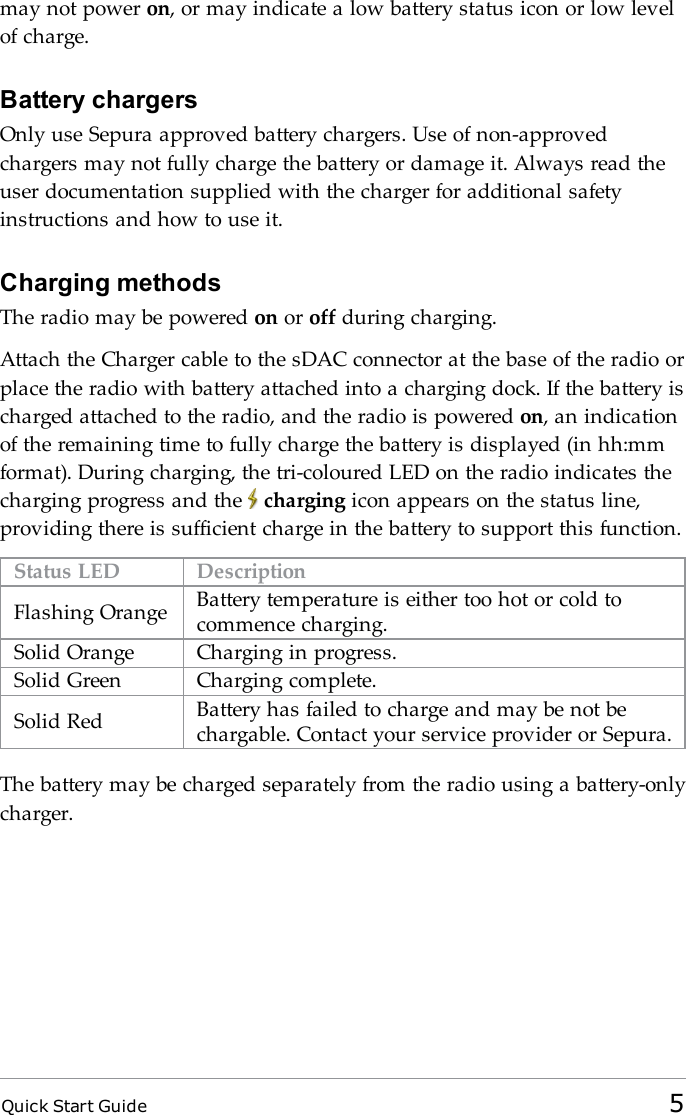 Quick Start Guide 5may not power on, or may indicate a low battery status icon or low levelof charge.Battery chargersOnly use Sepura approved battery chargers. Use of non-approvedchargers may not fully charge the battery or damage it. Always read theuser documentation supplied with the charger for additional safetyinstructions and how to use it.Charging methodsThe radio may be powered on or off during charging.Attach the Charger cable to the sDAC connector at the base of the radio orplace the radio with battery attached into a charging dock. If the battery ischarged attached to the radio, and the radio is powered on, an indicationof the remaining time to fully charge the battery is displayed (in hh:mmformat). During charging, the tri-coloured LED on the radio indicates thecharging progress and the charging icon appears on the status line,providing there is sufficient charge in the battery to support this function.Status LED DescriptionFlashing Orange Battery temperature is either too hot or cold tocommence charging.Solid Orange Charging in progress.Solid Green Charging complete.Solid Red Battery has failed to charge and may be not bechargable. Contact your service provider or Sepura.The battery may be charged separately from the radio using a battery-onlycharger.