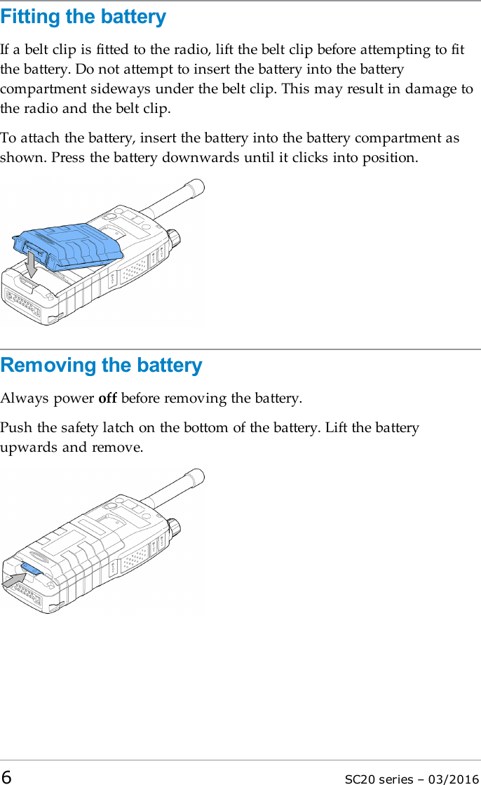 Fitting the batteryIf a belt clip is fitted to the radio, lift the belt clip before attempting to fitthe battery. Do not attempt to insert the battery into the batterycompartment sideways under the belt clip. This may result in damage tothe radio and the belt clip.To attach the battery, insert the battery into the battery compartment asshown. Press the battery downwards until it clicks into position.Removing the batteryAlways power off before removing the battery.Push the safety latch on the bottom of the battery. Lift the batteryupwards and remove.6SC20 series – 03/2016