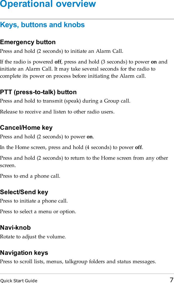 Quick Start Guide 7Operational overviewKeys, buttons and knobsEmergency buttonPress and hold (2 seconds) to initiate an Alarm Call.If the radio is powered off, press and hold (3 seconds) to power on andinitiate an Alarm Call. It may take several seconds for the radio tocomplete its power on process before initiating the Alarm call.PTT (press-to-talk) buttonPress and hold to transmit (speak) during a Group call.Release to receive and listen to other radio users.Cancel/Home keyPress and hold (2 seconds) to power on.In the Home screen, press and hold (4 seconds) to power off.Press and hold (2 seconds) to return to the Home screen from any otherscreen.Press to end a phone call.Select/Send keyPress to initiate a phone call.Press to select a menu or option.Navi-knobRotate to adjust the volume.Navigation keysPress to scroll lists, menus, talkgroup folders and status messages.