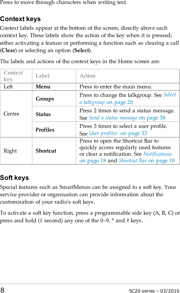 Press to move through characters when writing text.Context keysContext labels appear at the bottom of the screen, directly above eachcontext key. These labels show the action of the key when it is pressed;either activating a feature or performing a function such as clearing a call(Clear) or selecting an option (Select).The labels and actions of the context keys in the Home screen are:Contextkey Label ActionLeft Menu Press to enter the main menu.CentreGroups Press to change the talkgroup. See Selecta talkgroup on page 20Status Press 2 times to send a status message.See Send a status message on page 38Profiles Press 3 times to select a user profile.See User profiles on page 33Right ShortcutPress to open the Shortcut Bar toquickly access regularly used featuresor clear a notification. See Notificationson page 18 and Shortcut Bar on page 18Soft keysSpecial features such as SmartMenus can be assigned to a soft key. Yourservice provider or organisation can provide information about thecustomisation of your radio&apos;s soft keys.To activate a soft key function, press a programmable side key (A, B, C) orpress and hold (1 second) any one of the 0–9, * and # keys.8SC20 series – 03/2016